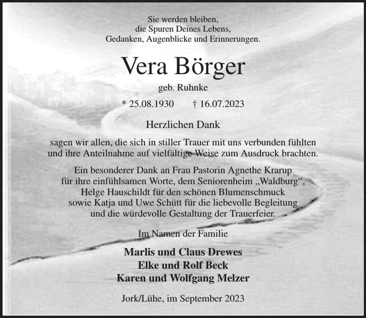<p>Sie werden bleiben,<br />die Spuren Deines Lebens,<br />Gedanken, Augenblicke und Erinnerungen.<br />Vera Börger<br />geb. Ruhnke<br />* 25.08.1930 † 16.07.2023<br />Herzlichen Dank<br />sagen wir allen, die sich in stiller Trauer mit uns verbunden fühlten<br />und ihre Anteilnahme auf vielfältige Weise zum Ausdruck brachten.<br />Ein besonderer Dank an Frau Pastorin Agnethe Krarup<br />für ihre einfühlsamen Worte, dem Seniorenheim „Waldburg“,<br />Helge Hauschildt für den schönen Blumenschmuck<br />sowie Katja und Uwe Schütt für die liebevolle Begleitung<br />und die würdevolle Gestaltung der Trauerfeier.<br />Im Namen der Familie<br />Marlis und Claus Drewes<br />Elke und Rolf Beck<br />Karen und Wolfgang Melzer<br />Jork/Lühe, im September 2023</p>