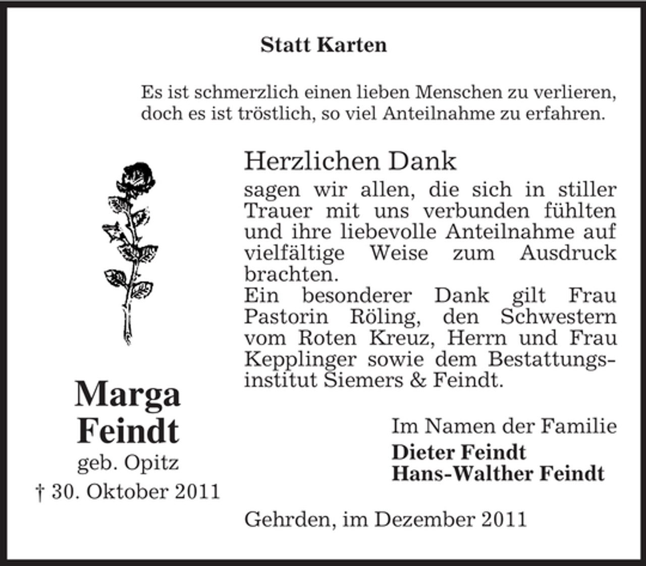 <p>Statt Karten<br />Es ist schmerzlich einen lieben Menschen zu verlieren,<br />doch es ist tröstlich, so viel Anteilnahme zu erfahren.</p><p>Herzlichen Dank</p><p>Marga<br />Feindt<br />geb. Opitz<br />† 30. Oktober 2011</p><p>sagen wir allen, die sich in stiller<br />Trauer mit uns verbunden fühlten<br />und ihre liebevolle Anteilnahme auf<br />vielfältige Weise zum Ausdruck<br />brachten.<br />Ein besonderer Dank gilt Frau<br />Pastorin Röling, den Schwestern<br />vom Roten Kreuz, Herrn und Frau<br />Kepplinger sowie dem Bestattungsinstitut Siemers &amp; Feindt.<br />Im Namen der Familie<br />Dieter Feindt<br />Hans-Walther Feindt<br />Gehrden, im Dezember 2011</p>