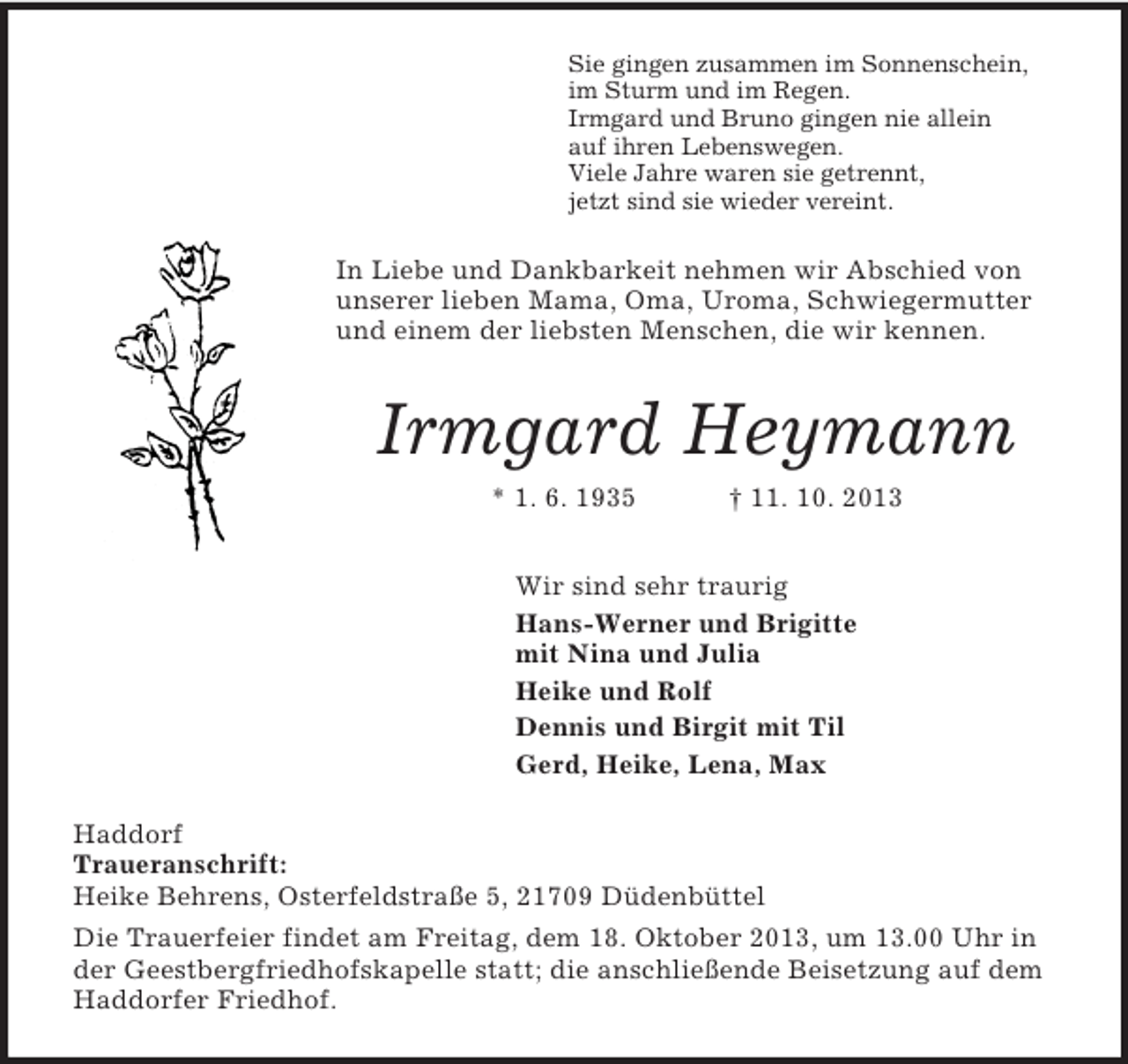 <p>Sie gingen zusammen im Sonnenschein,<br />im Sturm und im Regen.<br />Irmgard und Bruno gingen nie allein<br />auf ihren Lebenswegen.<br />Viele Jahre waren sie getrennt,<br />jetzt sind sie wieder vereint.<br />In Liebe und Dankbarkeit nehmen wir Abschied von unserer lieben Mama, Oma, Uroma, Schwiegermutter und einem der liebsten Menschen, die wir kennen.<br />Irmgard Heymann<br />* 1. 6. 1935 † 11. 10. 2013<br />Wir sind sehr traurig<br />Hans-Werner und Brigitte<br />mit Nina und Julia<br />Heike und Rolf<br />Dennis und Birgit mit Til<br />Gerd, Heike, Lena, Max<br />Haddorf<br />Traueranschrift:<br />Heike Behrens, Osterfeldstraße 5, 21709 Düdenbüttel<br />Die Trauerfeier findet am Freitag, dem 18. Oktober 2013, um 13.00 Uhr in der Geestbergfriedhofskapelle statt; die anschließende Beisetzung auf dem Haddorfer Friedhof.</p>
