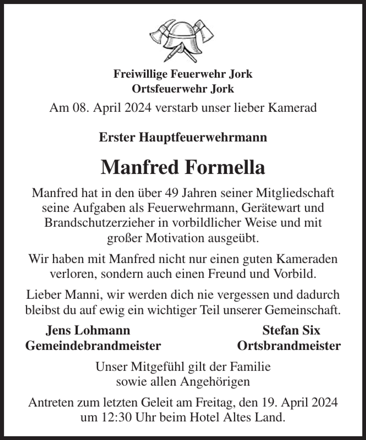 <p>Freiwillige Feuerwehr Jork<br />Ortsfeuerwehr Jork<br />Am 08. April 2024 verstarb unser lieber Kamerad<br />Erster Hauptfeuerwehrmann<br />Manfred Formella<br />Manfred hat in den über 49 Jahren seiner Mitgliedschaft seine Aufgaben als Feuerwehrmann, Gerätewart und Brandschutzerzieher in vorbildlicher Weise und mit<br />großer Motivation ausgeübt.<br />Wir haben mit Manfred nicht nur einen guten Kameraden<br />verloren, sondern auch einen Freund und Vorbild.<br />Lieber Manni, wir werden dich nie vergessen und dadurch bleibst du auf ewig ein wichtiger Teil unserer Gemeinschaft.<br />Jens Lohmann Stefan Six<br />Gemeindebrandmeister Ortsbrandmeister<br />Unser Mitgefühl gilt der Familie<br />sowie allen Angehörigen<br />Antreten zum letzten Geleit am Freitag, den 19. April 2024<br />um 12:30 Uhr beim Hotel Altes Land.</p>