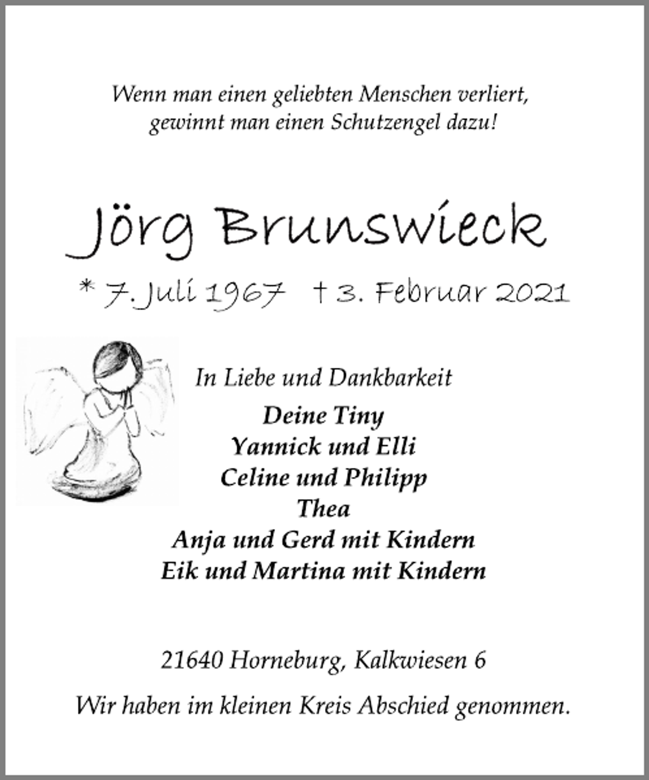 <p>Wenn man einen geliebten Menschen verliert,<br />gewinnt man einen Schutzengel dazu!<br />Jörg Brunswieck<br />* 7. Juli 1967 † 3. Februar 2021<br />In Liebe und Dankbarkeit<br />Deine Tiny<br />Yannick und Elli<br />Celine und Philipp<br />Thea<br />Anja und Gerd mit Kindern<br />Eik und Martina mit Kindern<br />21640 Horneburg, Kalkwiesen 6<br />Wir haben im kleinen Kreis Abschied genommen.</p>