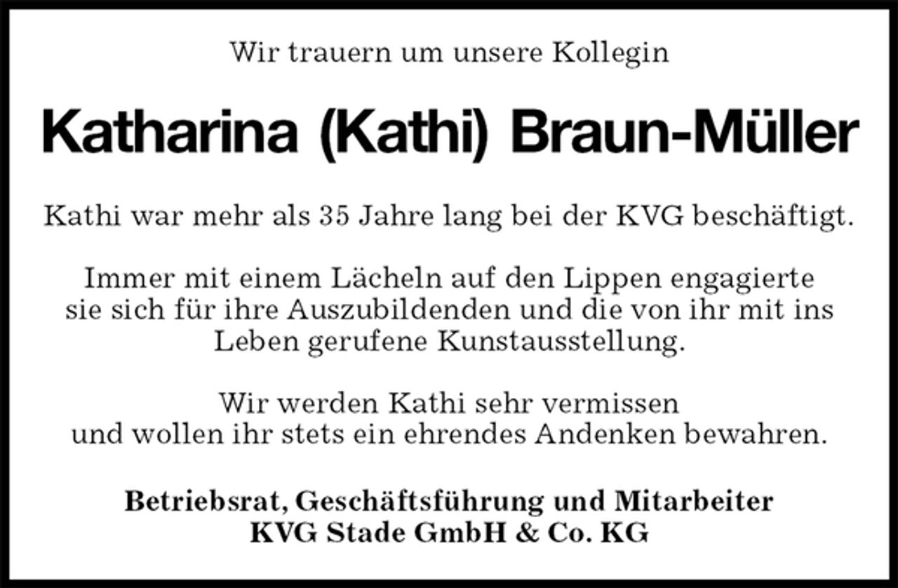 <p>Wir trauern um unsere Kollegin<br />Katharina (Kathi) Braun-Müller<br />Kathi war mehr als 35 Jahre lang bei der KVG beschäftigt.</p>
<p>Immer mit einem Lächeln auf den Lippen engagierte<br />sie sich für ihre Auszubildenden und die von ihr mit ins Leben gerufene Kunstausstellung.</p>
<p>Wir werden Kathi sehr vermissen<br />und wollen ihr stets ein ehrendes Andenken bewahren.<br />Betriebsrat, Geschäftsführung und Mitarbeiter<br />KVG Stade GmbH &amp; Co. KG</p>