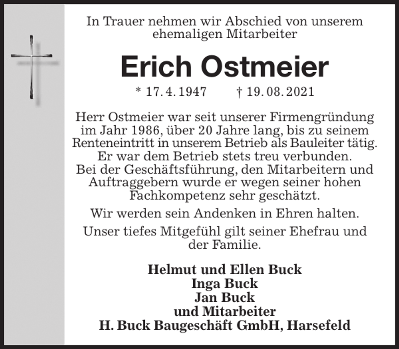 <p>In Trauer nehmen wir Abschied von unserem<br />ehemaligen Mitarbeiter<br />Erich Ostmeier<br />* 17. 4. 1947 † 19. 08. 2021<br />Herr Ostmeier war seit unserer Firmengründung im Jahr 1986, über 20 Jahre lang, bis zu seinem Renteneintritt in unserem Betrieb als Bauleiter tätig.<br />Er war dem Betrieb stets treu verbunden.<br />Bei der Geschäftsführung, den Mitarbeitern und Auftraggebern wurde er wegen seiner hohen<br />Fachkompetenz sehr geschätzt.<br />Wir werden sein Andenken in Ehren halten.<br />Unser tiefes Mitgefühl gilt seiner Ehefrau und<br />der Familie.<br />Helmut und Ellen Buck<br />Inga Buck<br />Jan Buck<br />und Mitarbeiter<br />H. Buck Baugeschäft GmbH, Harsefeld</p>