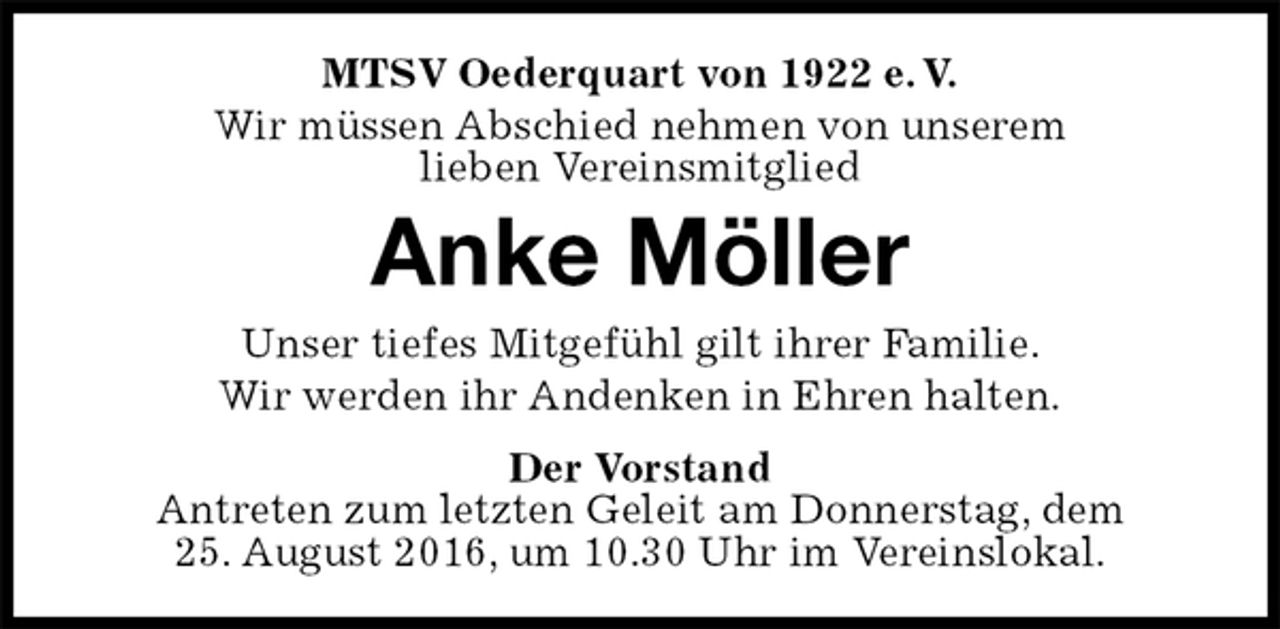 <p>MTSV Oederquart von 1922 e. V.<br />Wir müssen Abschied nehmen von unserem<br />lieben Vereinsmitglied<br />Anke Möller<br />Der Vorstand<br />Antreten zum letzten Geleit am Donnerstag, dem<br />25. August 2016, um 10.30 Uhr im Vereinslokal.<br />Unser tiefes Mitgefühl gilt ihrer Familie.<br />Wir werden ihr Andenken in Ehren halten.</p>