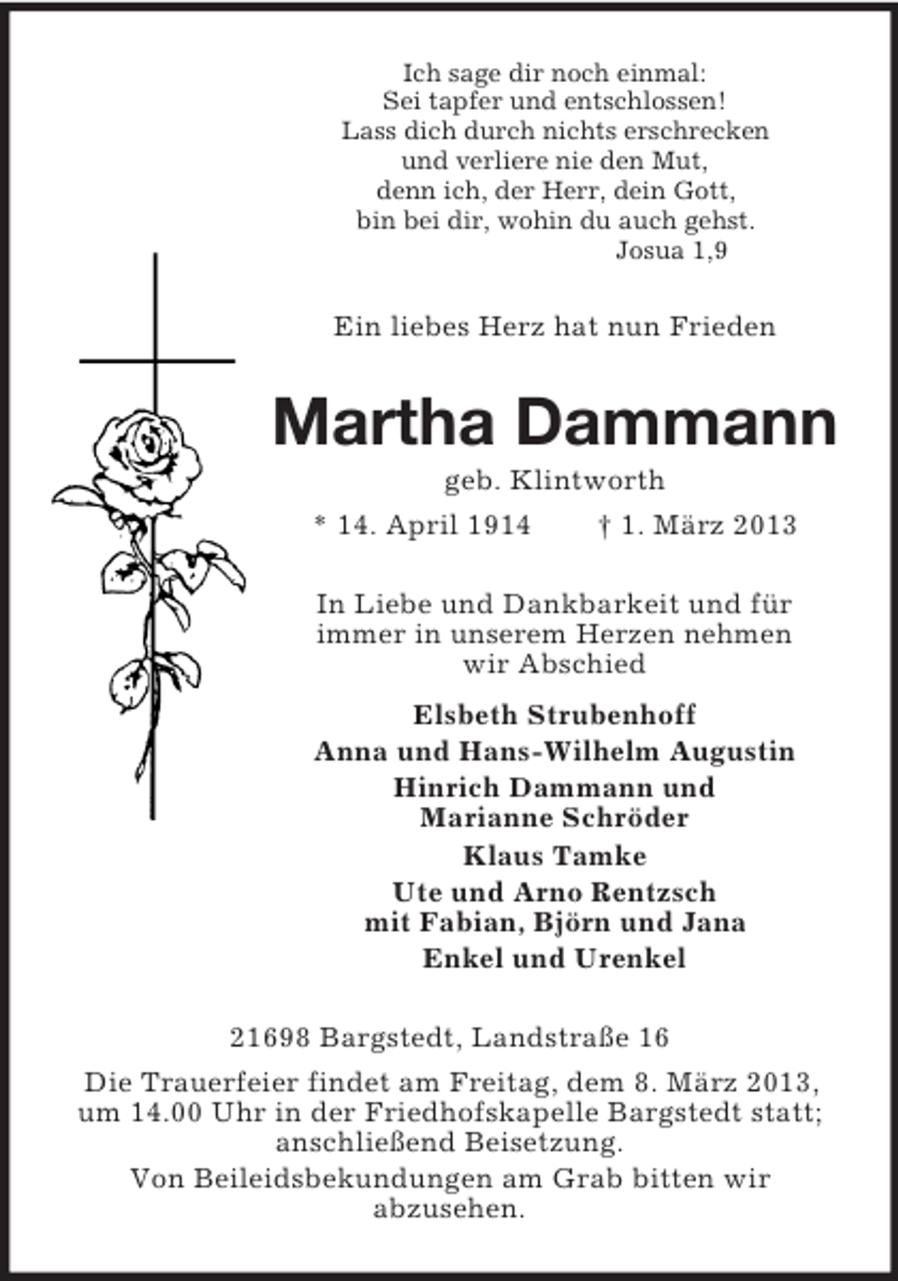 <p>Ich sage dir noch einmal:<br />Sei tapfer und entschlossen!<br />Lass dich durch nichts erschrecken<br />und verliere nie den Mut,<br />denn ich, der Herr, dein Gott,<br />bin bei dir, wohin du auch gehst.<br />Josua 1,9</p><p>Ein liebes Herz hat nun Frieden</p><p>Martha Dammann<br />geb. Klintworth<br />* 14. April 1914<br />† 1. März 2013<br />In Liebe und Dankbarkeit und für<br />immer in unserem Herzen nehmen<br />wir Abschied<br />Elsbeth Strubenhoff<br />Anna und Hans-Wilhelm Augustin<br />Hinrich Dammann und<br />Marianne Schröder<br />Klaus Tamke<br />Ute und Arno Rentzsch<br />mit Fabian, Björn und Jana<br />Enkel und Urenkel<br />21698 Bargstedt, Landstraße 16<br />Die Trauerfeier findet am Freitag, dem 8. März 2013,<br />um 14.00 Uhr in der Friedhofskapelle Bargstedt statt;<br />anschließend Beisetzung.<br />Von Beileidsbekundungen am Grab bitten wir<br />abzusehen.</p>