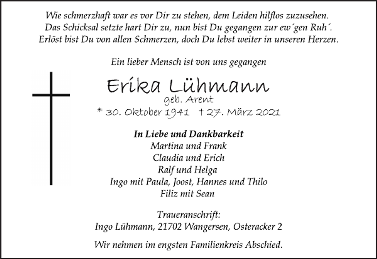 <p>Wie schmerzhaft war es vor Dir zu stehen, dem Leiden hilflos zuzusehen.<br />Das Schicksal setzte hart Dir zu, nun bist Du gegangen zur ew´gen Ruh´.<br />Erlöst bist Du von allen Schmerzen, doch Du lebst weiter in unseren Herzen.<br />Ein lieber Mensch ist von uns gegangen<br />Erika Lühmann<br />geb. Arent<br />*30. Oktober 1941 + 27. März 2021<br />In Liebe und Dankbarkeit<br />Martina und Frank<br />Claudia und Erich<br />Ralf und Helga<br />Ingo mit Paula, Joost, Hannes und Thilo<br />Filiz mit Sean<br />Traueranschrift:<br />Ingo Lühmann, 21702 Wangersen, Osteracker 2<br />Wir nehmen im engsten Familienkreis Abschied.</p>
