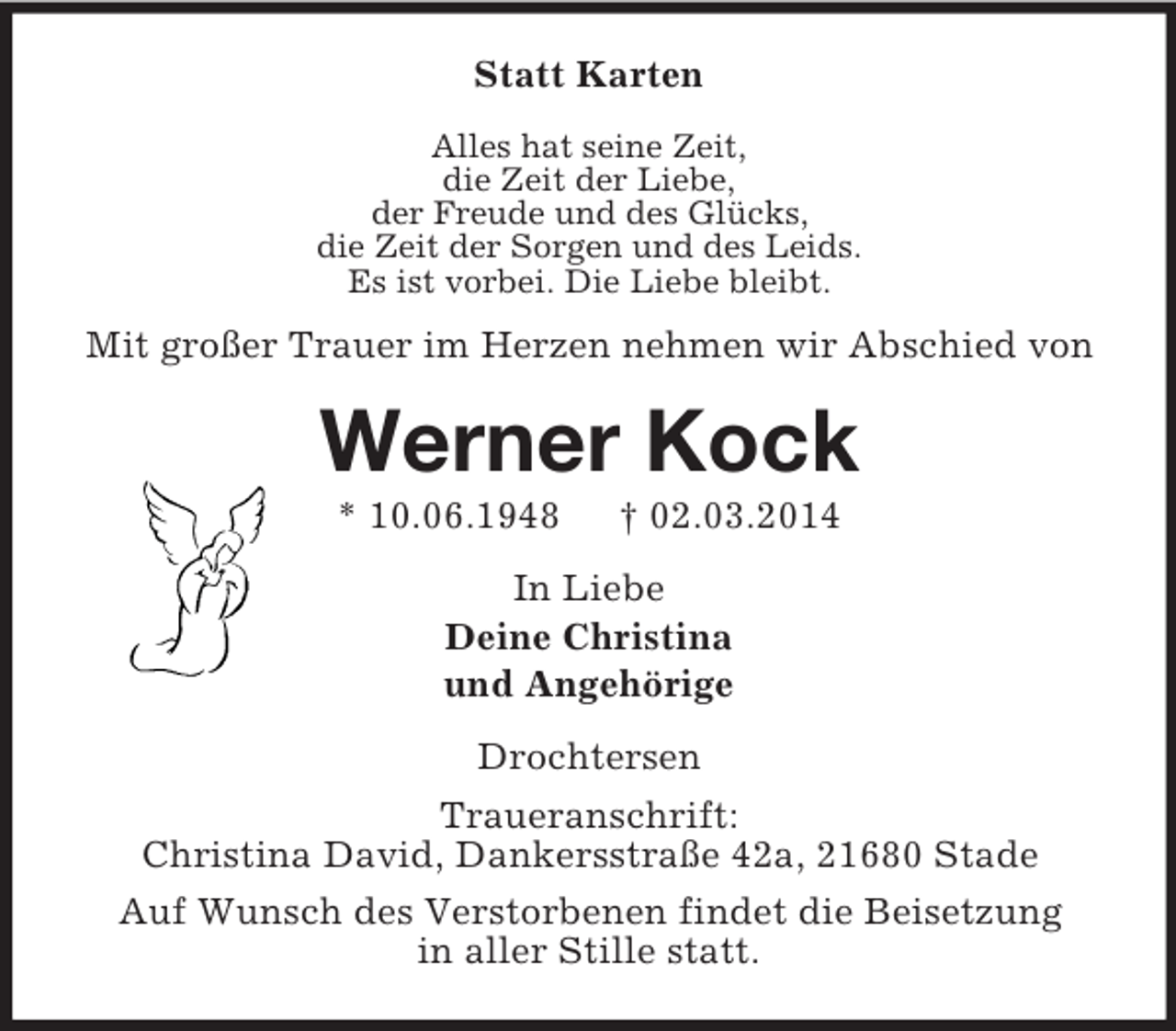 <p>Statt Karten<br />Alles hat seine Zeit,<br />die Zeit der Liebe,<br />der Freude und des Glücks,<br />die Zeit der Sorgen und des Leids.<br />Es ist vorbei. Die Liebe bleibt.</p><p>Mit großer Trauer im Herzen nehmen wir Abschied von<br />Werner Kock<br />* 10.06.1948 † 02.03.2014<br />In Liebe<br />Deine Christina<br />und Angehörige<br />Drochtersen<br />Traueranschrift:<br />Christina David, Dankersstraße 42a, 21680 Stade<br />Auf Wunsch des Verstorbenen findet die Beisetzung<br />in aller Stille statt.</p>