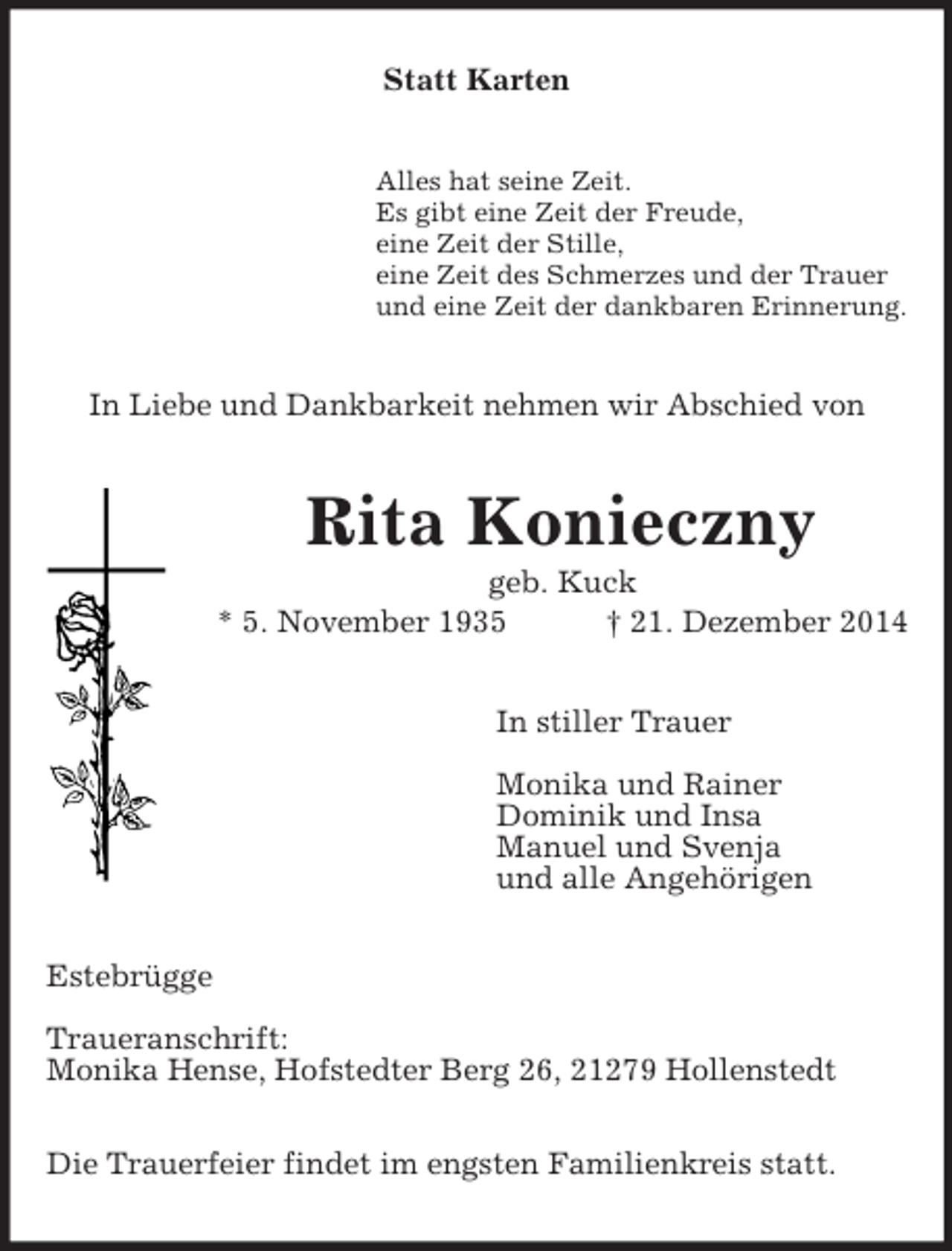 <p>Statt Karten<br />Alles hat seine Zeit.<br />Es gibt eine Zeit der Freude,<br />eine Zeit der Stille,<br />eine Zeit des Schmerzes und der Trauer<br />und eine Zeit der dankbaren Erinnerung.<br />In Liebe und Dankbarkeit nehmen wir Abschied von<br />Rita Konieczny<br />geb. Kuck<br />* 5. November 1935 † 21. Dezember 2014<br />In stiller Trauer</p><p>Monika und Rainer<br />Dominik und Insa<br />Manuel und Svenja<br />und alle Angehörigen<br />Estebrügge</p><p>Traueranschrift:<br />Monika Hense, Hofstedter Berg 26, 21279 Hollenstedt</p><p>Die Trauerfeier findet im engsten Familienkreis statt.</p>