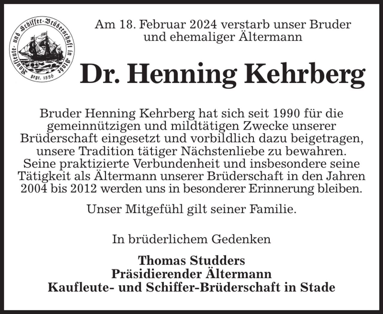 <p>Am 18. Februar 2024 verstarb unser Bruder<br />und ehemaliger Ältermann<br />Dr. Henning Kehrberg<br />Bruder Henning Kehrberg hat sich seit 1990 für die<br />gemeinnützigen und mildtätigen Zwecke unserer<br />Brüderschaft eingesetzt und vorbildlich dazu beigetragen, unsere Tradition tätiger Nächstenliebe zu bewahren.<br />Seine praktizierte Verbundenheit und insbesondere seine Tätigkeit als Ältermann unserer Brüderschaft in den Jahren<br />2004 bis 2012 werden uns in besonderer Erinnerung bleiben.<br />Unser Mitgefühl gilt seiner Familie.<br />In brüderlichem Gedenken<br />Thomas Studders<br />Präsidierender Ältermann<br />Kaufleute- und Schiffer-Brüderschaft in Stade</p>