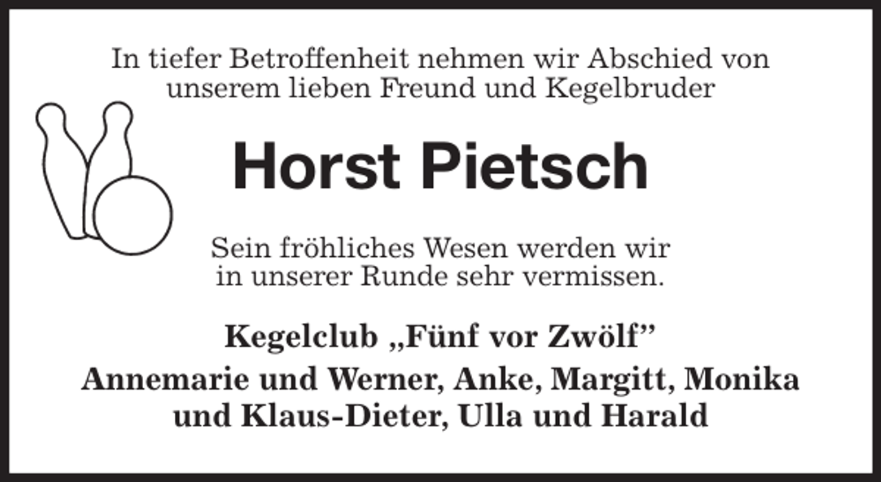 <p>In tiefer Betroffenheit nehmen wir Abschied von<br />unserem lieben Freund und Kegelbruder<br />Horst Pietsch<br />Sein fröhliches Wesen werden wir<br />in unserer Runde sehr vermissen.<br />Kegelclub „Fünf vor Zwölf”<br />Annemarie und Werner, Anke, Margitt, Monika und Klaus-Dieter, Ulla und Harald</p>