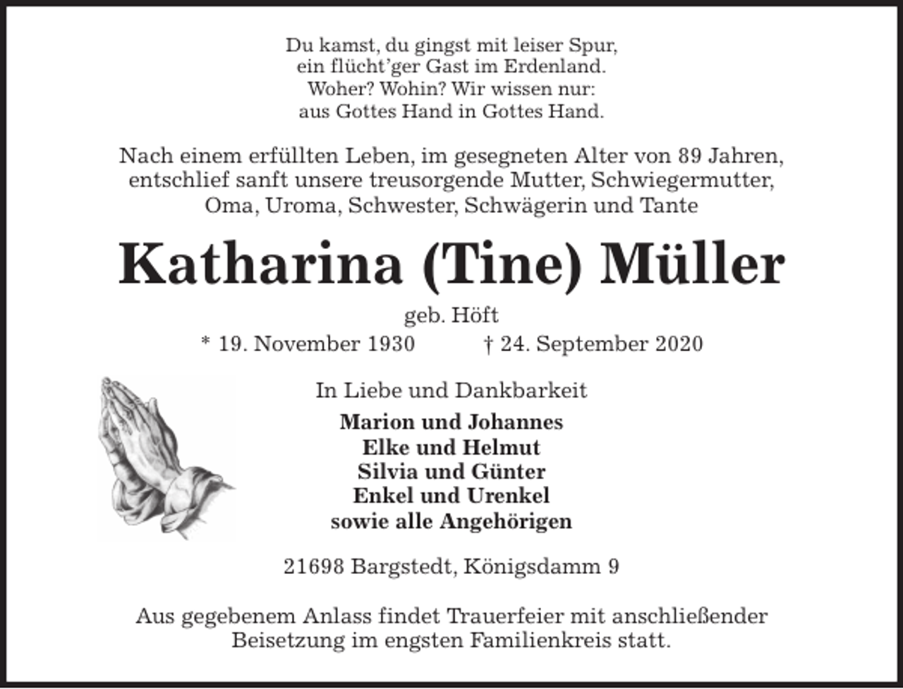 <p>Du kamst, du gingst mit leiser Spur,<br />ein flücht’ger Gast im Erdenland.<br />Woher? Wohin? Wir wissen nur:<br />aus Gottes Hand in Gottes Hand.<br />Nach einem erfüllten Leben, im gesegneten Alter von 89 Jahren,<br />entschlief sanft unsere treusorgende Mutter, Schwiegermutter,<br />Oma, Uroma, Schwester, Schwägerin und Tante<br />Katharina (Tine) Müller<br />geb. Höft<br />* 19. November 1930 † 24. September 2020<br />In Liebe und Dankbarkeit<br />Marion und Johannes<br />Elke und Helmut<br />Silvia und Günter<br />Enkel und Urenkel<br />sowie alle Angehörigen<br />21698 Bargstedt, Königsdamm 9</p>
<p>Aus gegebenem Anlass findet Trauerfeier mit anschließender<br />Beisetzung im engsten Familienkreis statt.</p>