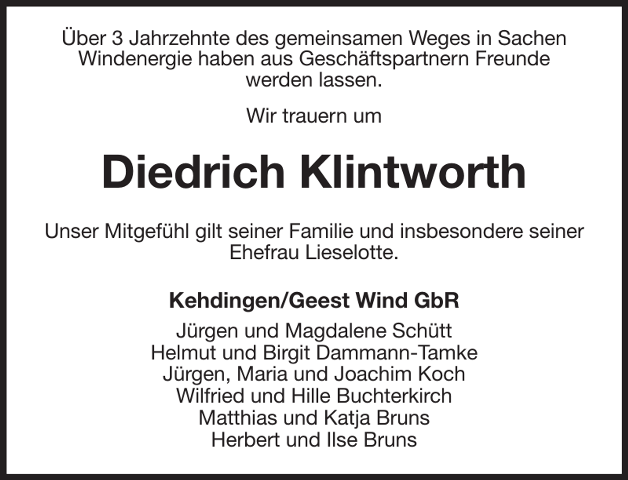 <p>Über 3 Jahrzehnte des gemeinsamen Weges in Sachen Windenergie haben aus Geschäftspartnern Freunde<br />werden lassen.<br />Wir trauern um<br />Diedrich Klintworth<br />Unser Mitgefühl gilt seiner Familie und insbesondere seiner Ehefrau Lieselotte.<br />Kehdingen/Geest Wind GbR<br />Jürgen und Magdalene Schütt<br />Helmut und Birgit Dammann-Tamke<br />Jürgen, Maria und Joachim Koch<br />Wilfried und Hille Buchterkirch<br />Matthias und Katja Bruns<br />Herbert und Ilse Bruns</p>