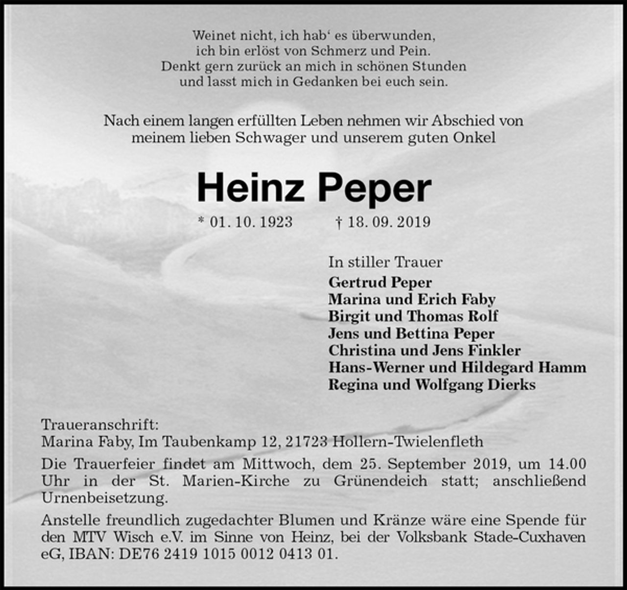 <p>Weinet nicht, ich hab‘ es überwunden,<br />ich bin erlöst von Schmerz und Pein.<br />Denkt gern zurück an mich in schönen Stunden<br />und lasst mich in Gedanken bei euch sein.<br />Nach einem langen erfüllten Leben nehmen wir Abschied von<br />meinem lieben Schwager und unserem guten Onkel<br />Heinz Peper<br />* 01. 10. 1923 † 18. 09. 2019<br />In stiller Trauer<br />Gertrud Peper<br />Marina und Erich Faby<br />Birgit und Thomas Rolf<br />Jens und Bettina Peper<br />Christina und Jens Finkler<br />Hans-Werner und Hildegard Hamm<br />Regina und Wolfgang Dierks<br />Traueranschrift:<br />Marina Faby, Im Taubenkamp 12, 21723 Hollern-Twielenfleth<br />Die Trauerfeier findet am Mittwoch, dem 25. September 2019, um 14.00<br />Uhr in der St. Marien-Kirche zu Grünendeich statt; anschließend<br />Urnenbeisetzung.<br />Anstelle freundlich zugedachter Blumen und Kränze wäre eine Spende für<br />den MTV Wisch e.V. im Sinne von Heinz, bei der Volksbank Stade-Cuxhaven<br />eG, IBAN: DE76 2419 1015 0012 0413 01.</p>