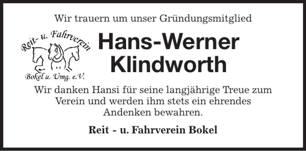 <p>Wir trauern um unser Gründungsmitglied<br />Hans-Werner<br />Klindworth<br />Wir danken Hansi für seine langjährige Treue zum<br />Verein und werden ihm stets ein ehrendes<br />Andenken bewahren.<br />Reit - u. Fahrverein Bokel</p>
