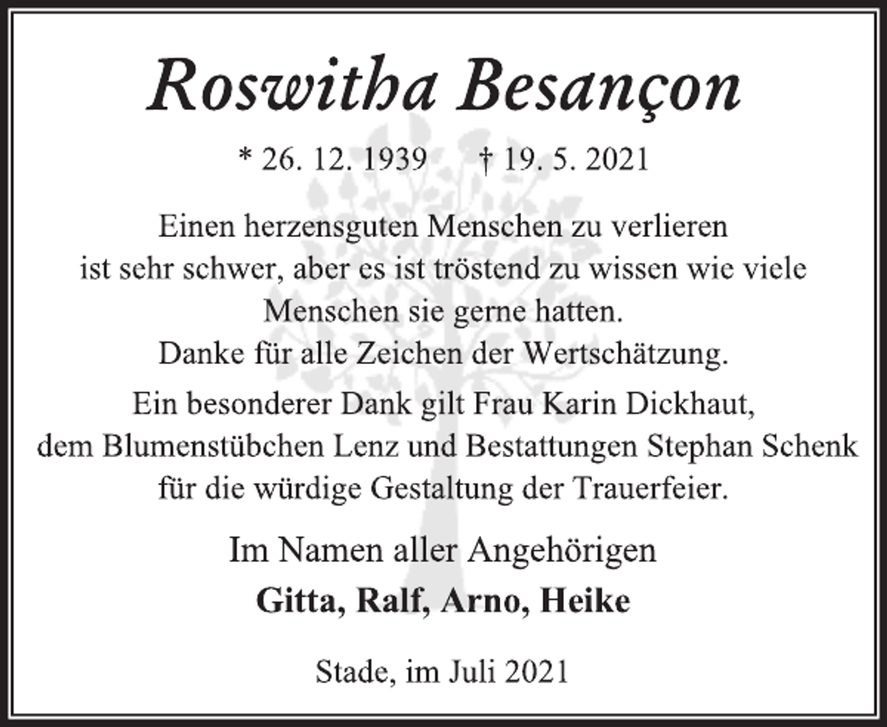 <p>Roswitha Besançon<br />* 26. 12. 1939 † 19. 5. 2021<br />Einen herzensguten Menschen zu verlieren<br />ist sehr schwer, aber es ist tröstend zu wissen wie viele Menschen sie gerne hatten.<br />Danke für alle Zeichen der Verbundenheit.<br />Ein besonderer Dank gilt Frau Karin Dickhaut,<br />dem Blumenstübchen Lenz und Bestattungen Stephan Schenk für die würdige Gestaltung der Trauerfeier.<br />Im Namen aller Angehörigen<br />Gitta, Ralf, Arno, Heike<br />Stade, im Juli 2021</p>