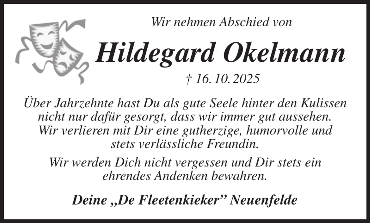 <p>Wir nehmen Abschied von<br />Hildegard Okelmann<br />† 16. 10. 2025<br />Über Jahrzehnte hast Du als gute Seele hinter den Kulissen nicht nur dafür gesorgt, dass wir immer gut aussehen.<br />Wir verlieren mit Dir eine gutherzige, humorvolle und<br />stets verlässliche Freundin.<br />Wir werden Dich nicht vergessen und Dir stets ein<br />ehrendes Andenken bewahren.<br />Deine „De Fleetenkieker” Neuenfelde</p>