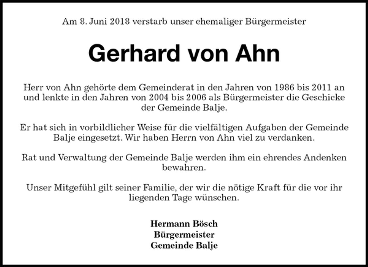 <p>Am 8. Juni 2018 verstarb unser ehemaliger Bürgermeister<br />Gerhard von Ahn<br />Herr von Ahn gehörte dem Gemeinderat in den Jahren von 1986 bis 2011 an und lenkte in den Jahren von 2004 bis 2006 als Bürgermeister die Geschicke der Gemeinde Balje.</p><p>Er hat sich in vorbildlicher Weise für die vielfältigen Aufgaben der Gemeinde Balje eingesetzt. Wir haben Herrn von Ahn viel zu verdanken.</p><p>Rat und Verwaltung der Gemeinde Balje werden ihm ein ehrendes Andenken bewahren.</p><p>Unser Mitgefühl gilt seiner Familie, der wir die nötige Kraft für die vor ihr<br />liegenden Tage wünschen.<br />Hermann Bösch<br />Bürgermeister<br />Gemeinde Balje</p>