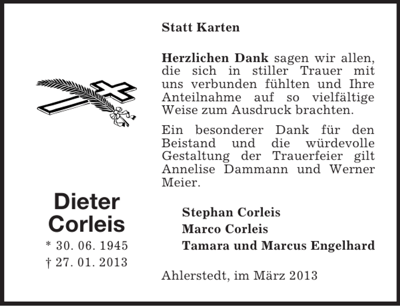 <p>Statt Karten<br />Herzlichen Dank sagen wir allen,<br />die sich in stiller Trauer mit<br />uns verbunden fühlten und Ihre<br />Anteilnahme auf so vielfältige<br />Weise zum Ausdruck brachten.<br />Ein besonderer Dank für den<br />Beistand und die würdevolle<br />Gestaltung der Trauerfeier gilt<br />Annelise Dammann und Werner<br />Meier.</p><p>Dieter<br />Corleis<br />* 30. 06. 1945<br />† 27. 01. 2013</p><p>Stephan Corleis<br />Marco Corleis<br />Tamara und Marcus Engelhard<br />Ahlerstedt, im März 2013</p>