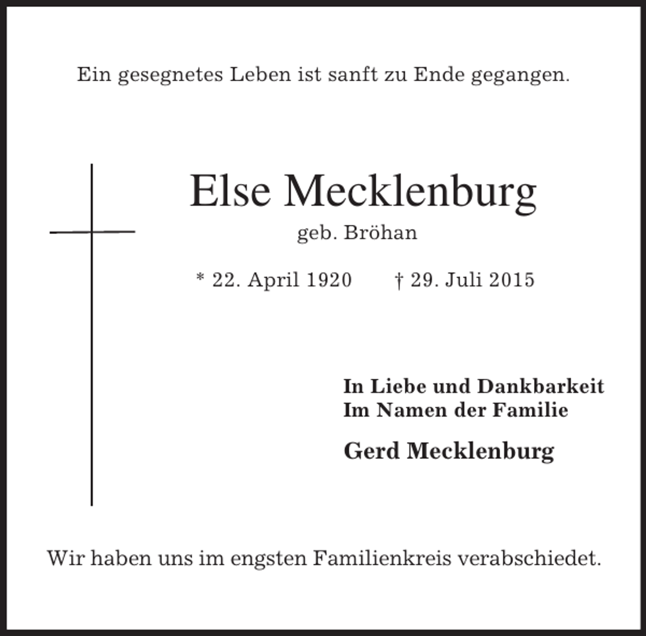 <p>Ein gesegnetes Leben ist sanft zu Ende gegangen.<br />Else Mecklenburg<br />geb. Bröhan<br />* 22. April 1920 † 29. Juli 2015<br />In Liebe und Dankbarkeit<br />Im Namen der Familie<br />Gerd Mecklenburg<br />Wir haben uns im engsten Familienkreis verabschiedet.</p>