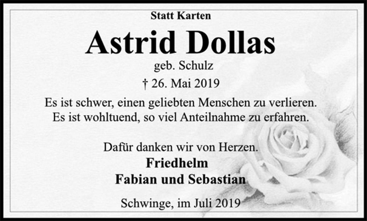 <p>Statt Karten<br />Astrid Dollas<br />geb. Schulz<br />† 26. Mai 2019<br />Es ist schwer, einen geliebten Menschen zu verlieren.<br />Es ist wohltuend, so viel Anteilnahme zu erfahren.<br />Dafür danken wir von Herzen.<br />Friedhelm<br />Fabian und Sebastian<br />Schwinge, im Juli 2019</p>