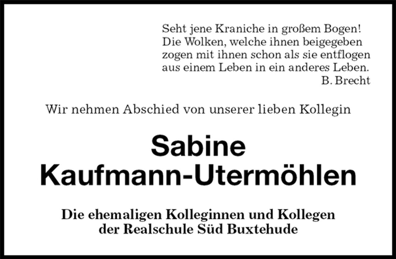 <p>Seht jene Kraniche in großem Bogen!<br />Die Wolken, welche ihnen beigegeben<br />zogen mit ihnen schon als sie entflogen<br />aus einem Leben in ein anderes Leben.<br />B. Brecht<br />Wir nehmen Abschied von unserer lieben Kollegin<br />Sabine<br />Kaufmann-Utermöhlen<br />Die ehemaligen Kolleginnen und Kollegen<br />der Realschule Süd Buxtehude</p>