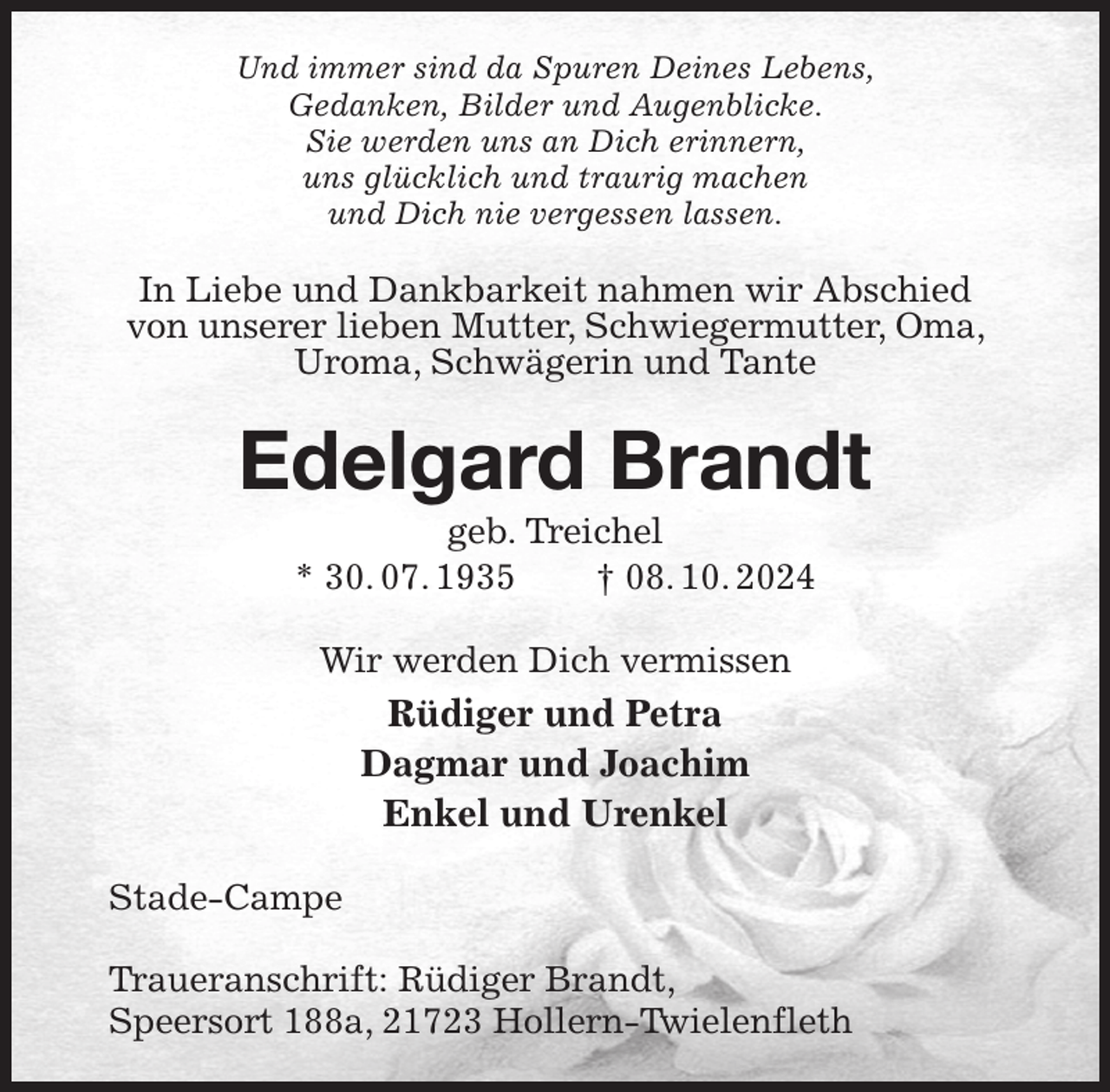<p>Und immer sind da Spuren Deines Lebens,<br />Gedanken, Bilder und Augenblicke.<br />Sie werden uns an Dich erinnern,<br />uns glücklich und traurig machen<br />und Dich nie vergessen lassen.<br />In Liebe und Dankbarkeit nahmen wir Abschied von unserer lieben Mutter, Schwiegermutter, Oma, Uroma, Schwägerin und Tante<br />Edelgard Brandt<br />geb. Treichel<br />* 30. 07. 1935 † 08. 10. 2024<br />Wir werden Dich vermissen<br />Rüdiger und Petra<br />Dagmar und Joachim<br />Enkel und Urenkel<br />Stade-Campe</p><p>Traueranschrift: Rüdiger Brandt,<br />Speersort 188a, 21723 Hollern-Twielenfleth</p>