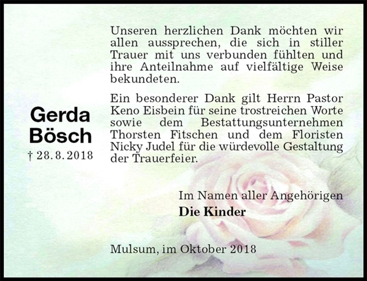 <p>Unseren herzlichen Dank möchten wir allen aussprechen, die sich in stiller Trauer mit uns verbunden fühlten und ihre Anteilnahme auf vielfältige Weise bekundeten.<br />Ein besonderer Dank gilt Herrn Pastor Keno Eisbein für seine trostreichen Worte<br />sowie dem Bestattungsunternehmen Thorsten Fitschen und dem Floristen<br />Nicky Judel für die würdevolle Gestaltung<br />der Trauerfeier.<br />Im Namen aller Angehörigen<br />Die Kinder<br />Mulsum, im Oktober 2018</p><p>Gerda<br />Bösch<br />† 28. 8. 2018</p>