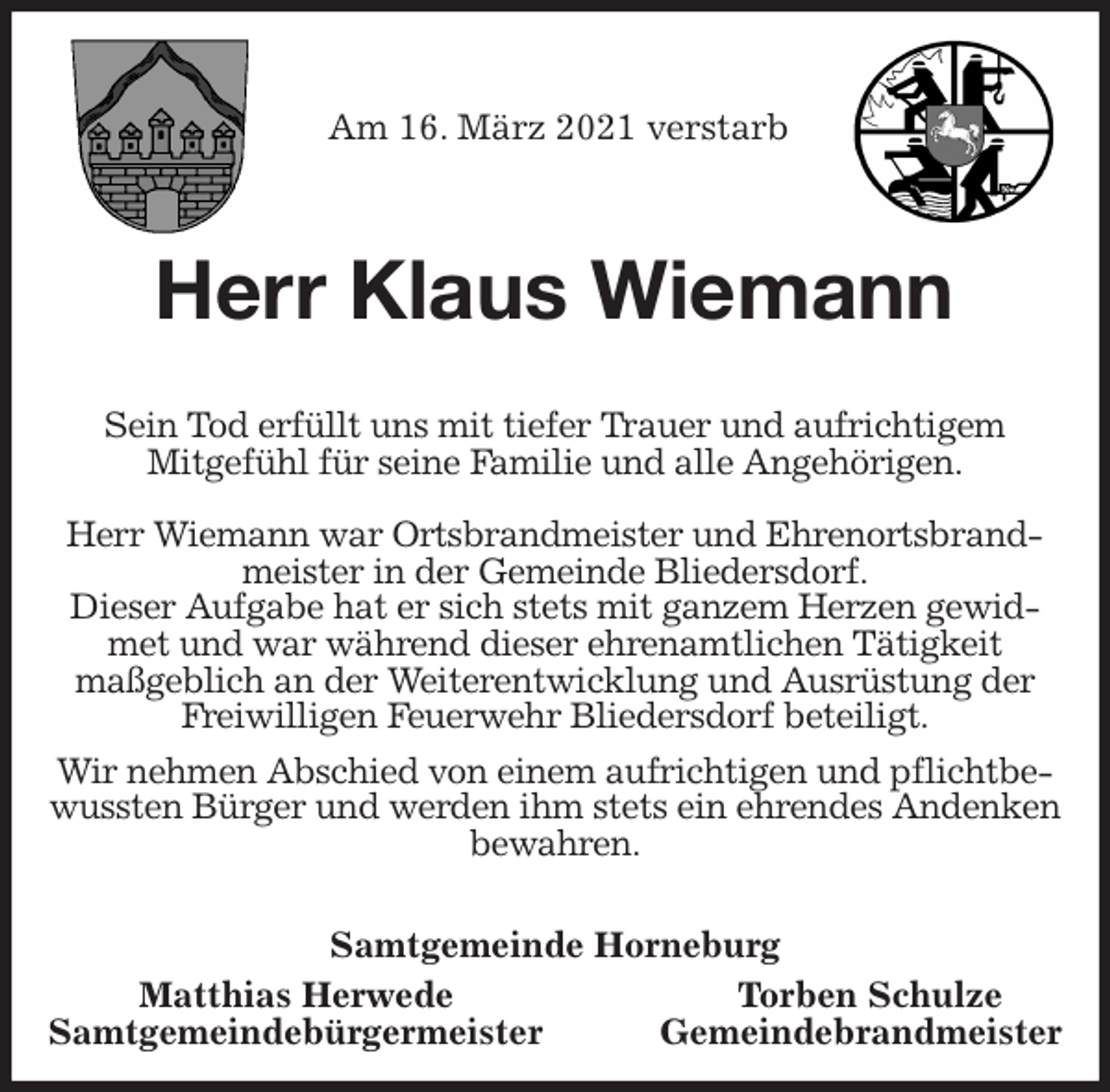 <p>Am 16. März 2021 verstarb<br />Herr Klaus Wiemann</p>
<p>Sein Tod erfüllt uns mit tiefer Trauer und aufrichtigem<br />Mitgefühl für seine Familie und alle Angehörigen.</p>
<p>Herr Wiemann war Ortsbrandmeister und Ehrenortsbrandmeister in der Gemeinde Bliedersdorf.<br />Dieser Aufgabe hat er sich stets mit ganzem Herzen gewidmet und war während dieser ehrenamtlichen Tätigkeit<br />maßgeblich an der Weiterentwicklung und Ausrüstung der<br />Freiwilligen Feuerwehr Bliedersdorf beteiligt.</p>
<p>Wir nehmen Abschied von einem aufrichtigen und pflichtbewussten Bürger und werden ihm stets ein ehrendes Andenken bewahren.<br />Samtgemeinde Horneburg<br />Matthias Herwede Torben Schulze<br />Samtgemeindebürgermeister Gemeindebrandmeister</p>