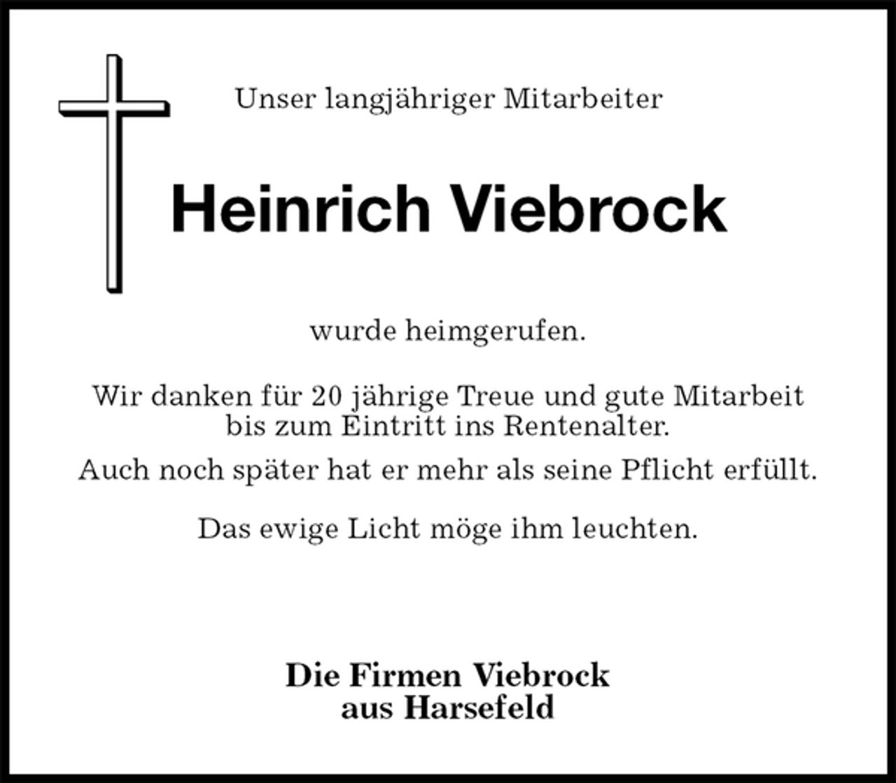 <p>Unser langjähriger Mitarbeiter</p><p>Die Firmen Viebrock<br />aus Harsefeld<br />wurde heimgerufen.<br />Wir danken für 20 jährige Treue und gute Mitarbeit<br />bis zum Eintritt ins Rentenalter.<br />Auch noch später hat er mehr als seine Pflicht erfüllt.<br />Das ewige Licht möge ihm leuchten.<br />Heinrich Viebrock</p>
