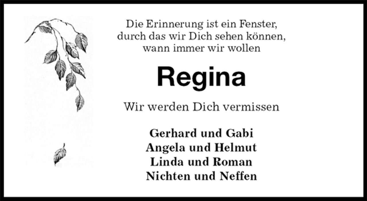 <p>Die Erinnerung ist ein Fenster,<br />durch das wir Dich sehen können,<br />wann immer wir wollen<br />Regina<br />Wir werden Dich vermissen</p>
<p>Gerhard und Gabi<br />Angela und Helmut<br />Linda und Roman<br />Nichten und Neffen</p>