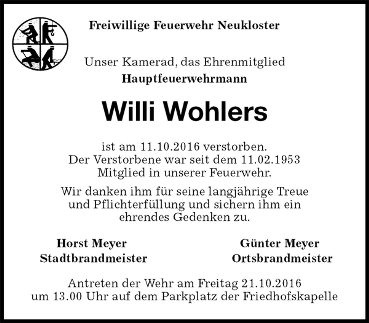 <p>Unser Kamerad, das Ehrenmitglied<br />Hauptfeuerwehrmann<br />Willi Wohlers<br />Horst Meyer Günter Meyer<br />Stadtbrandmeister Ortsbrandmeister<br />Antreten der Wehr am Freitag 21.10.2016<br />um 13.00 Uhr auf dem Parkplatz der Friedhofskapelle<br />ist am 11.10.2016 verstorben.<br />Der Verstorbene war seit dem 11.02.1953<br />Mitglied in unserer Feuerwehr.<br />Wir danken ihm für seine langjährige Treue<br />und Pflichterfüllung und sichern ihm ein<br />ehrendes Gedenken zu.<br />Freiwillige Feuerwehr Neukloster</p>