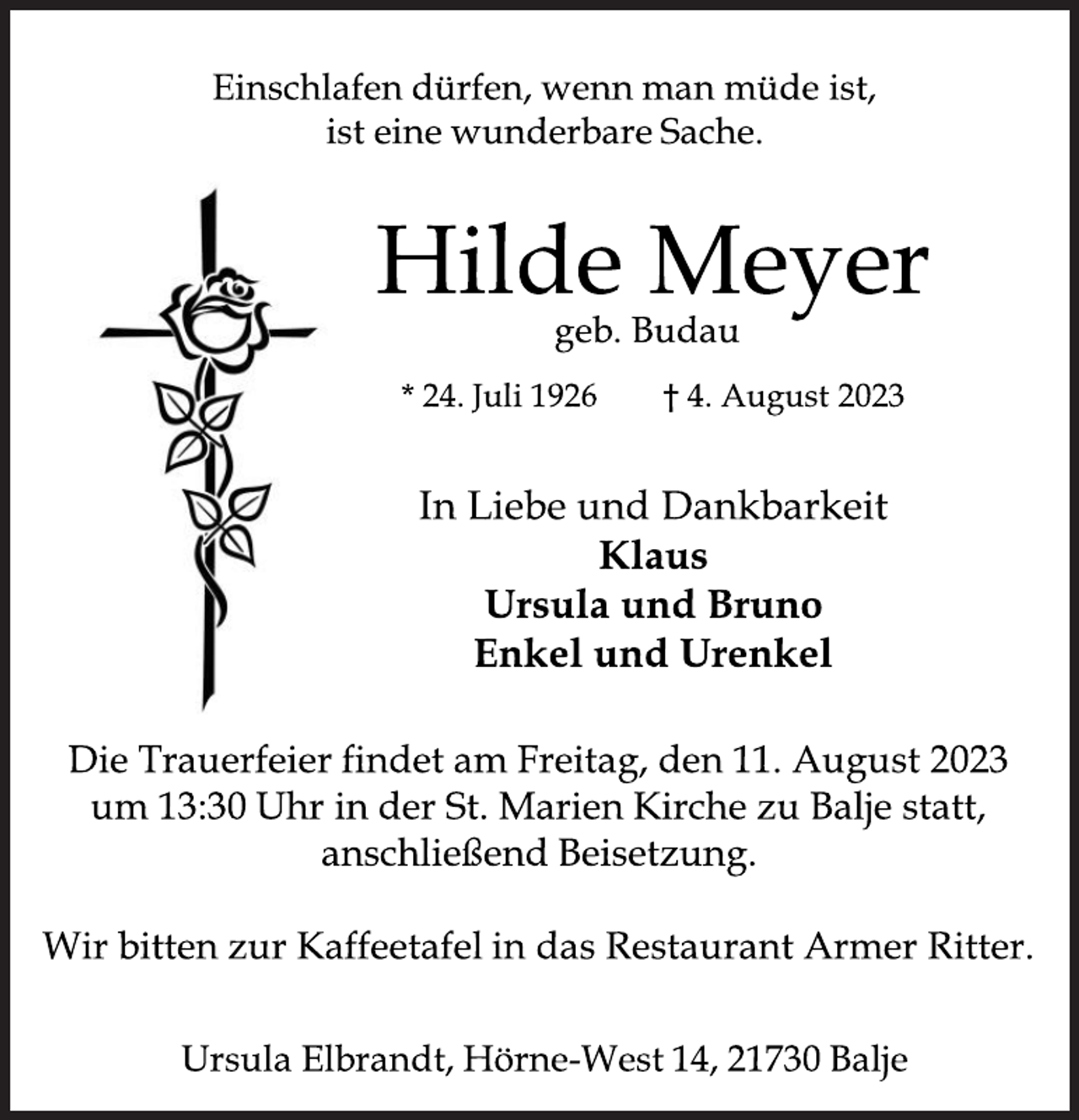 <p>Einschlafen dürfen, wenn man müde ist,<br />ist eine wunderbare Sache.<br />Hilde Meyer<br />geb. Budau<br />* 24. Juli 1926 † 4. August 2023<br />In Liebe und Dankbarkeit<br />Klaus<br />Ursula und Bruno<br />Enkel und Urenkel<br />Die Trauerfeier findet am Freitag, den 11. August 2023<br />um 13:30 Uhr in der St. Marien Kirche zu Balje statt,<br />anschließend Beisetzung.<br />Wir bitten zur Kaffeetafel in das Restaurant Armer Ritter.<br />Ursula Elbrandt, Hörne-West 14, 21730 Balje</p>