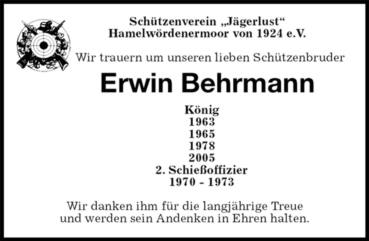 <p>Schützenverein „Jägerlust“<br />Hamelwördenermoor von 1924 e.V.</p><p>Wir trauern um unseren lieben Schützenbruder<br />Erwin Behrmann<br />König<br />1963<br />1965<br />1978<br />2005<br />2. Schießoffizier<br />1970 - 1973</p><p>Wir danken ihm für die langjährige Treue<br />und werden sein Andenken in Ehren halten.</p>