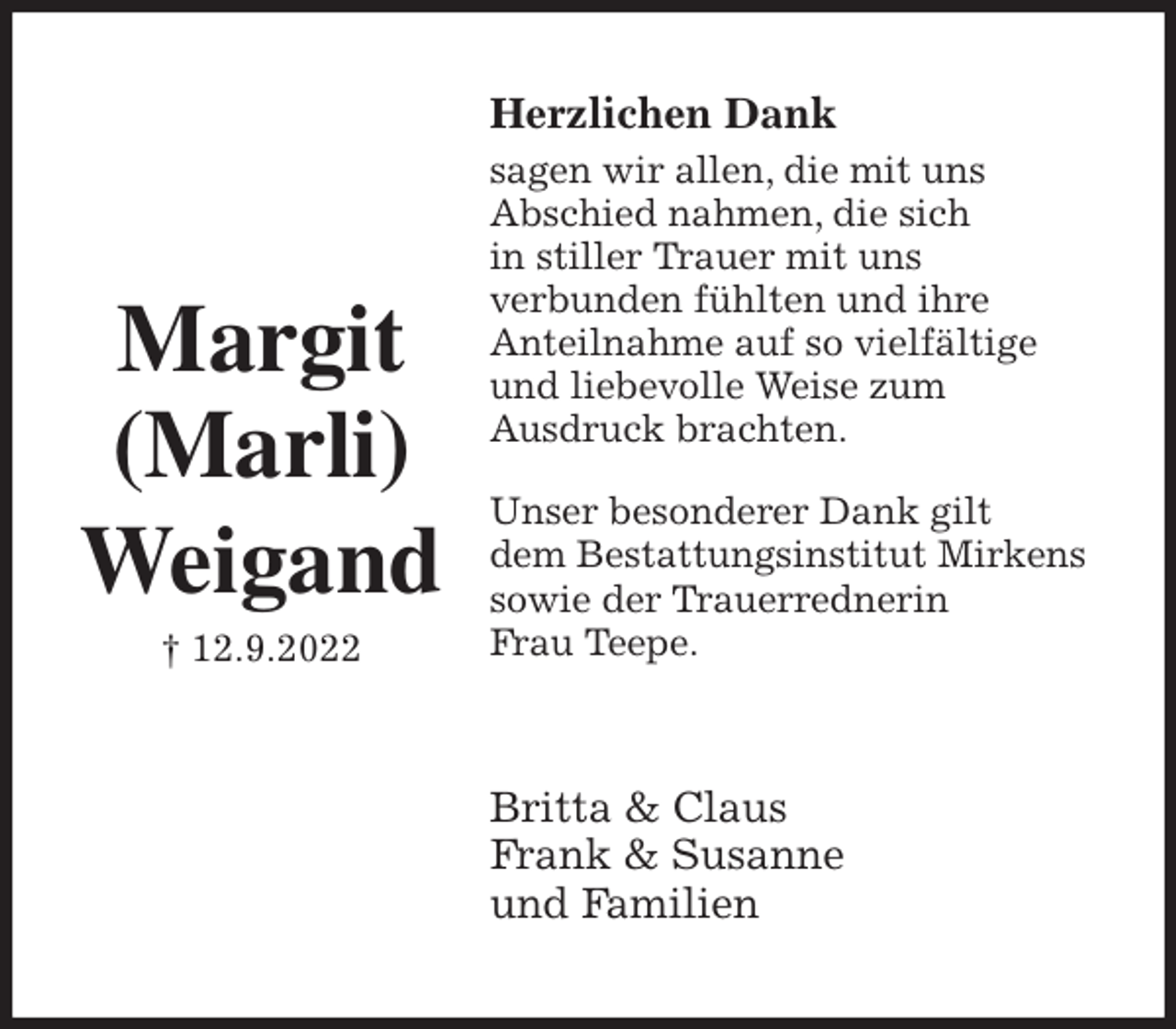 <p>Herzlichen Dank<br />sagen wir allen, die mit uns<br />Abschied nahmen, die sich<br />in stiller Trauer mit uns<br />verbunden fühlten und ihre<br />Anteilnahme auf so vielfältige<br />und liebevolle Weise zum<br />Ausdruck brachten.</p><p>Unser besonderer Dank gilt<br />dem Bestattungsinstitut Mirkens<br />sowie der Trauerrednerin<br />Frau Teepe.<br />Britta &amp; Claus<br />Frank &amp; Susanne<br />und Familien</p><p>Margit<br />(Marli)<br />Weigand<br />† 12.9.2022</p>
