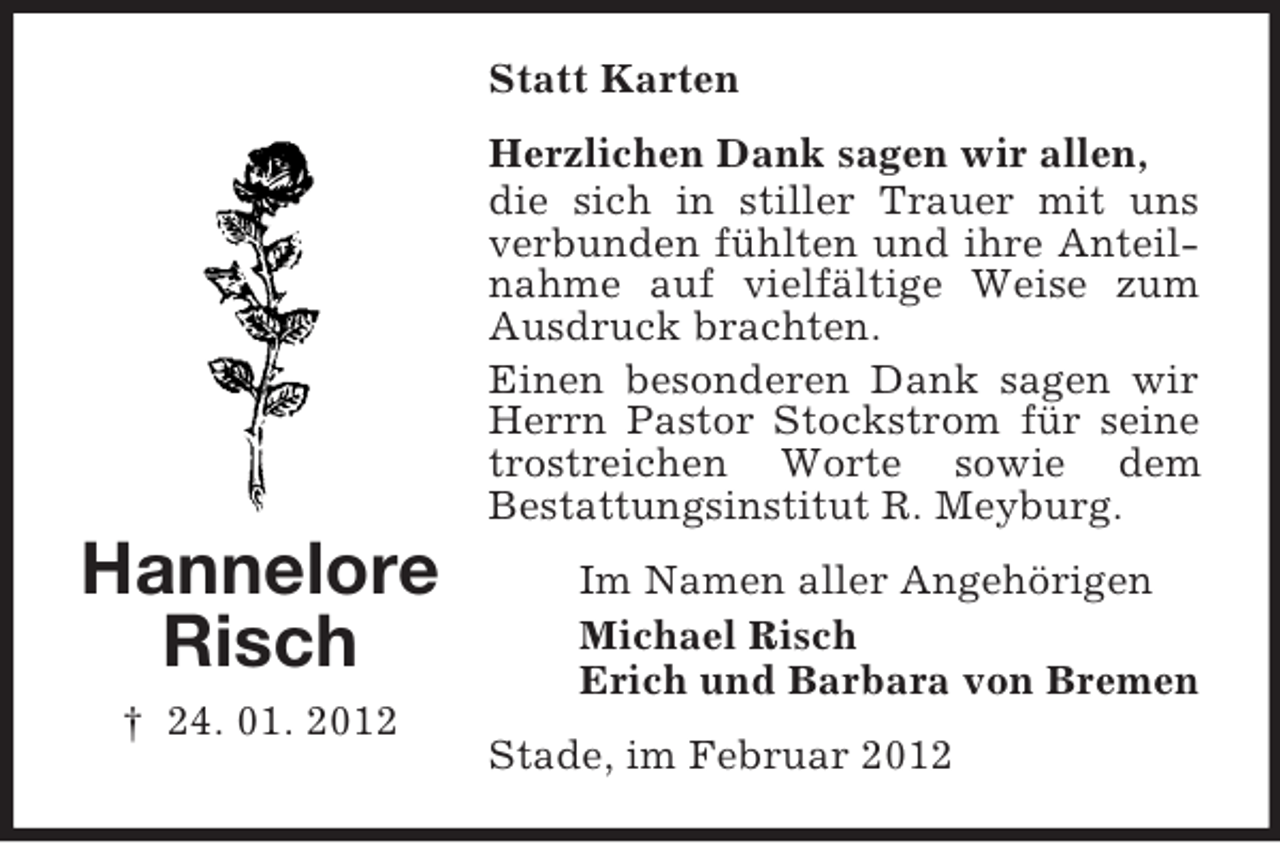 <p>Statt Karten<br />Herzlichen Dank sagen wir allen,<br />die sich in stiller Trauer mit uns<br />verbunden fühlten und ihre Anteilnahme auf vielfältige Weise zum<br />Ausdruck brachten.<br />Einen besonderen Dank sagen wir<br />Herrn Pastor Stockstrom für seine<br />trostreichen Worte sowie dem<br />Bestattungsinstitut R. Meyburg.</p><p>Hannelore<br />Risch<br />† 24. 01. 2012</p><p>Im Namen aller Angehörigen<br />Michael Risch<br />Erich und Barbara von Bremen<br />Stade, im Februar 2012</p>