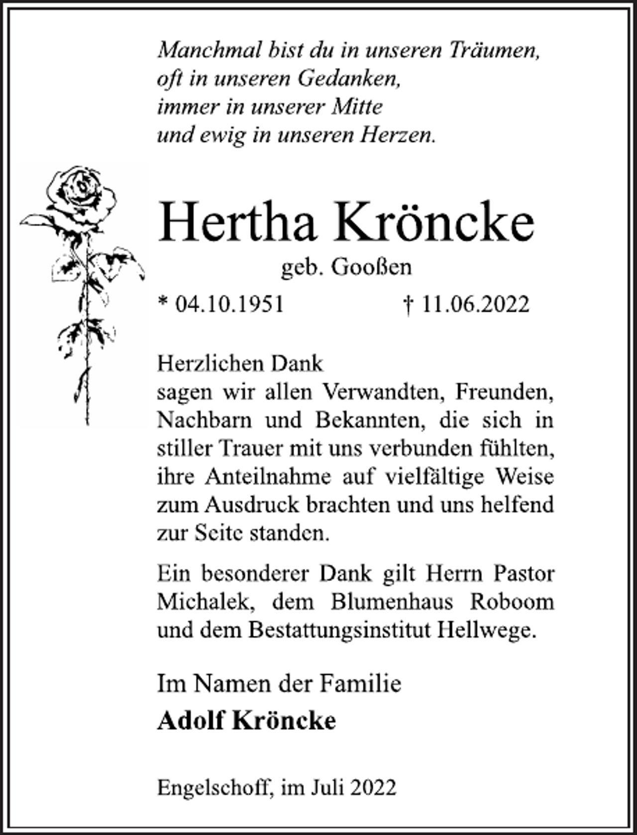 <p>Manchmal bist du in unseren Träumen,<br />oft in unseren Gedanken,<br />immer in unserer Mitte<br />und ewig in unseren Herzen.<br />Hertha Kröncke<br />geb. Gooßen<br />* 04.10.1951 † 11.06.2022<br />Herzlichen Dank<br />sagen wir allen Verwandten, Freunden,<br />Nachbarn und Bekannten, die sich in<br />stiller Trauer mit uns verbunden fühlten,<br />ihre Anteilnahme auf vielfältige Weise<br />zum Ausdruck brachten und uns helfend<br />zur Seite standen.<br />Ein besonderer Dank gilt Herrn Pastor<br />Michalek, dem Blumenhaus Robohm<br />und dem Bestattungsinstitut Hellwege.<br />Im Namen der Familie<br />Adolf Kröncke<br />Engelschoff, im Juli 2022</p>