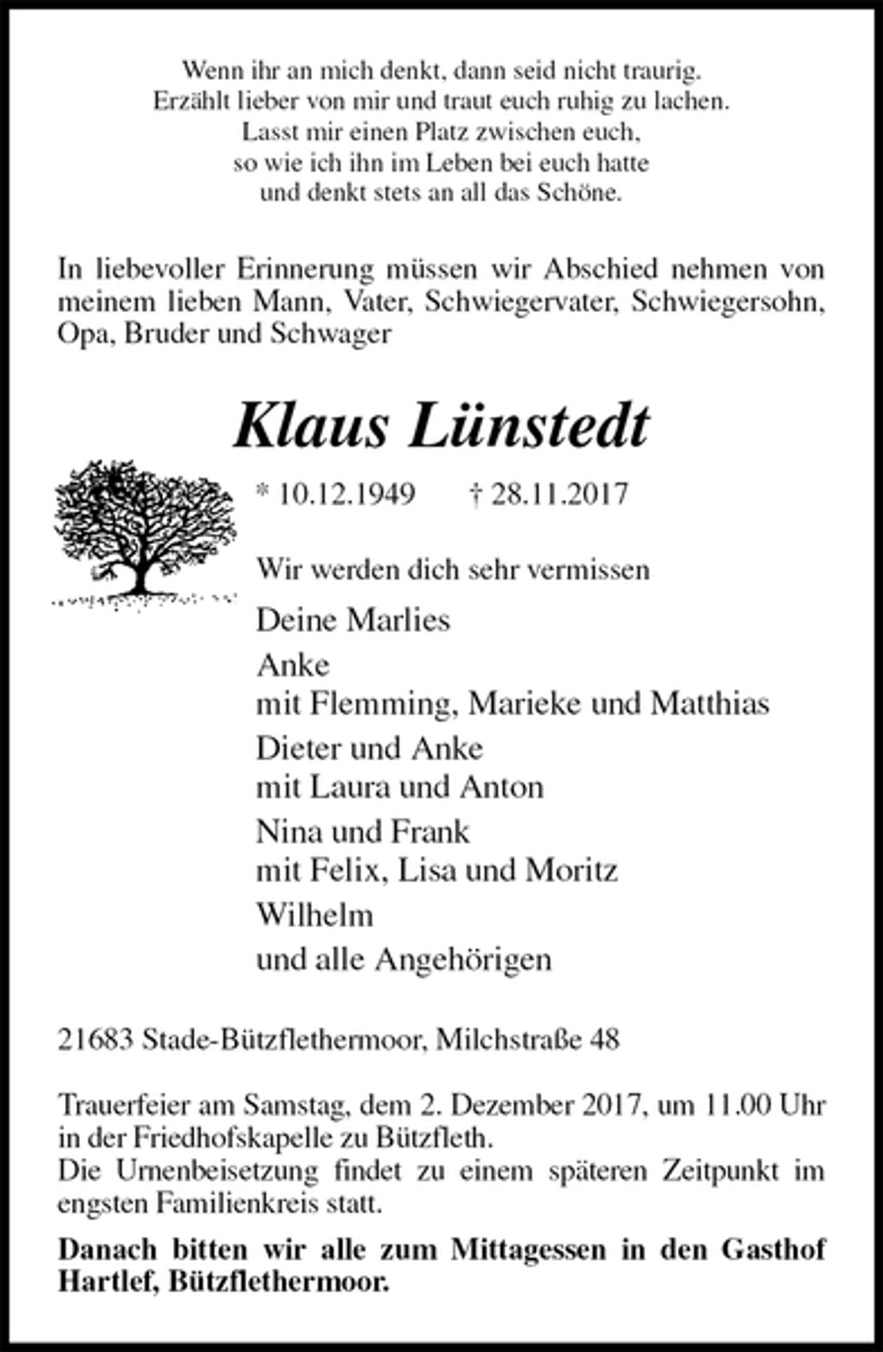 <p>Wenn ihr an mich denkt, dann seid nicht traurig.<br />Erzählt lieber von mir und traut euch ruhig zu lachen.<br />Lasst mir einen Platz zwischen euch,<br />so wie ich ihn im Leben bei euch hatte<br />und denkt stets an all das Schöne.<br />In liebevoller Erinnerung müssen wir Abschied nehmen von meinem lieben Mann, Vater, Schwiegervater, Schwiegersohn, Opa, Bruder und Schwager<br />Klaus Lünstedt<br />* 10.12.1949 † 28.11.2017<br />Wir werden dich sehr vermissen<br />Deine Marlies<br />Anke<br />mit Flemming, Marieke und Matthias<br />Dieter und Anke<br />mit Laura und Anton<br />Nina und Frank<br />mit Felix, Lisa und Moritz<br />Wilhelm<br />und alle Angehörigen<br />21683 Stade-Bützflethermoor, Milchstraße 48</p>
<p>Trauerfeier am Samstag, dem 2. Dezember 2017, um 11.00 Uhr in der Friedhofskapelle zu Bützfleth.<br />Die Urnenbeisetzung findet zu einem späteren Zeitpunkt im engsten Familienkreis statt.<br />Danach bitten wir alle zum Mittagessen in den Gasthof Hartlef, Bützflethermoor.</p>