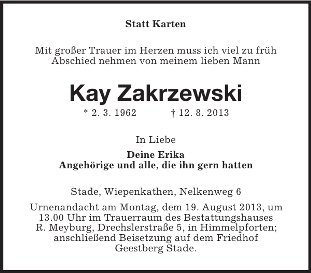 <p>Statt Karten<br />Mit großer Trauer im Herzen muss ich viel zu früh<br />Abschied nehmen von meinem lieben Mann</p><p>Kay Zakrzewski<br />* 2. 3. 1962</p><p>† 12. 8. 2013</p><p>In Liebe<br />Deine Erika<br />Angehörige und alle, die ihn gern hatten<br />Stade, Wiepenkathen, Nelkenweg 6<br />Urnenandacht am Montag, dem 19. August 2013, um<br />13.00 Uhr im Trauerraum des Bestattungshauses<br />R. Meyburg, Drechslerstraße 5, in Himmelpforten;<br />anschließend Beisetzung auf dem Friedhof<br />Geestberg Stade.</p>