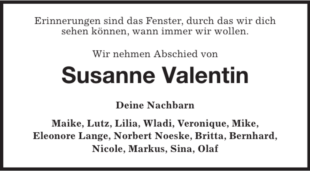 <p>Erinnerungen sind das Fenster, durch das wir dich<br />sehen können, wann immer wir wollen.<br />Wir nehmen Abschied von<br />Susanne Valentin<br />Deine Nachbarn<br />Maike, Lutz, Lilia, Wladi, Veronique, Mike,<br />Eleonore Lange, Norbert Noeske, Britta, Bernhard,<br />Nicole, Markus, Sina, Olaf</p>