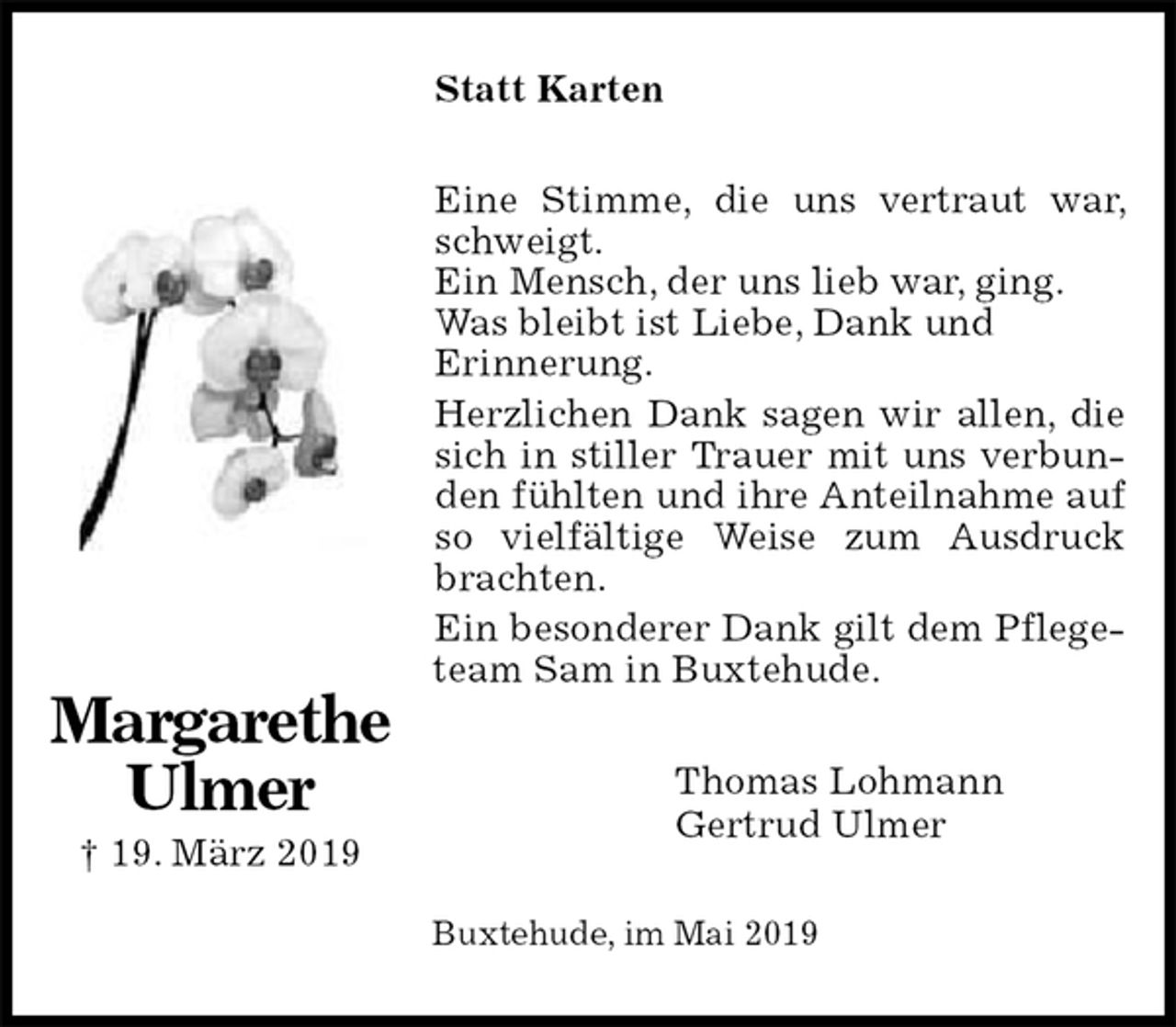 <p>Statt Karten<br />Eine Stimme, die uns vertraut war, schweigt.<br />Ein Mensch, der uns lieb war, ging.<br />Was bleibt ist Liebe, Dank und<br />Erinnerung.<br />Herzlichen Dank sagen wir allen, die sich in stiller Trauer mit uns verbunden fühlten und ihre Anteilnahme auf so vielfältige Weise zum Ausdruck brachten.<br />Ein besonderer Dank gilt dem Pflegeteam Sam in Buxtehude.<br />Thomas Lohmann<br />Gertrud Ulmer<br />Buxtehude, im Mai 2019</p><p>Margarethe<br />Ulmer<br />† 19. März 2019</p>