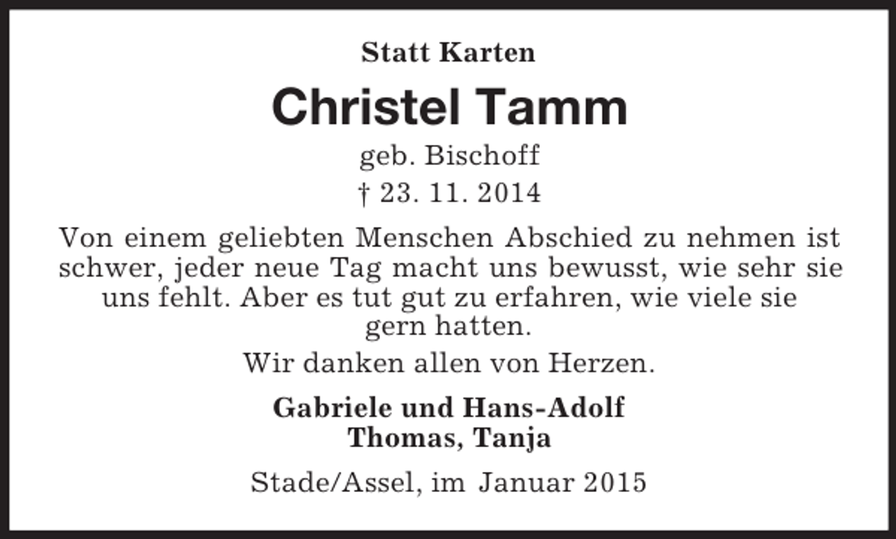 <p>Statt Karten<br />Christel Tamm<br />geb. Bischoff<br />† 23. 11. 2014<br />Von einem geliebten Menschen Abschied zu nehmen ist schwer, jeder neue Tag macht uns bewusst, wie sehr sie uns fehlt. Aber es tut gut zu erfahren, wie viele sie<br />gern hatten.<br />Wir danken allen von Herzen.<br />Gabriele und Hans-Adolf<br />Thomas, Tanja<br />Stade/Assel, im Januar 2015</p>
