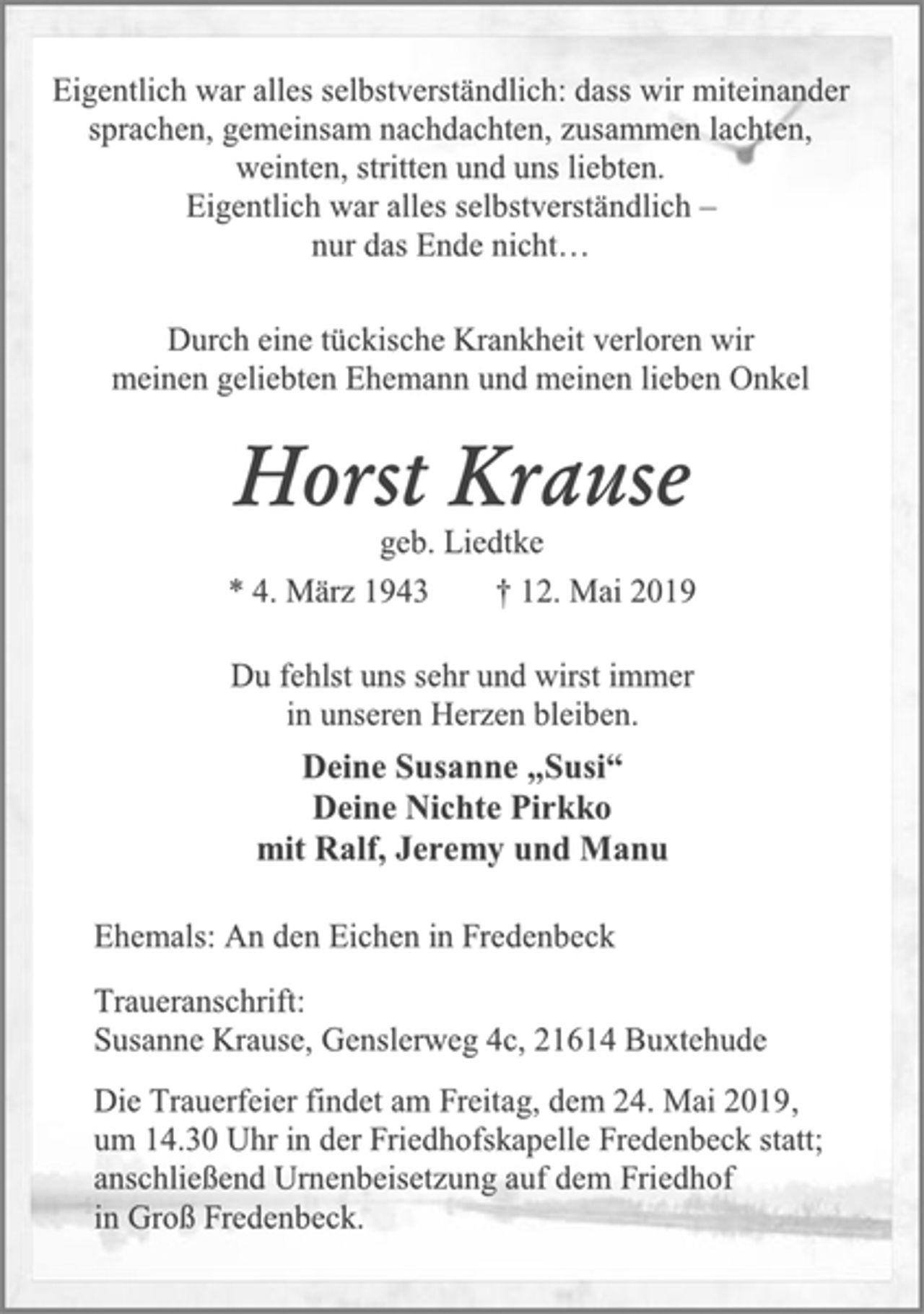 <p>Eigentlich war alles selbstverständlich: dass wir miteinander<br />sprachen, gemeinsam nachdachten, zusammen lachten,<br />weinten, stritten und uns liebten.<br />Eigentlich war alles selbstverständlich –<br />nur das Ende nicht…<br />Durch eine tückische Krankheit verloren wir<br />meinen geliebten Ehemann und meinen lieben Onkel<br />Horst Krause<br />geb. Liedtke<br />* 4. März 1943 † 12. Mai 2019<br />Du fehlst uns sehr und wirst immer<br />in unseren Herzen bleiben.<br />Deine Susanne „Susi“<br />Deine Nichte Pirkko<br />mit Ralf, Jeremy und Manu<br />Ehemals: An den Eichen in Fredenbeck<br />Traueranschrift:<br />Susanne Krause, Genslerweg 4c, 21614 Buxtehude<br />Die Trauerfeier findet am Freitag, dem 24. Mai 2019,<br />um 14.30 Uhr in der Friedhofskapelle Fredenbeck statt;<br />anschließend Urnenbeisetzung auf dem Friedhof<br />in Groß Fredenbeck.</p>
