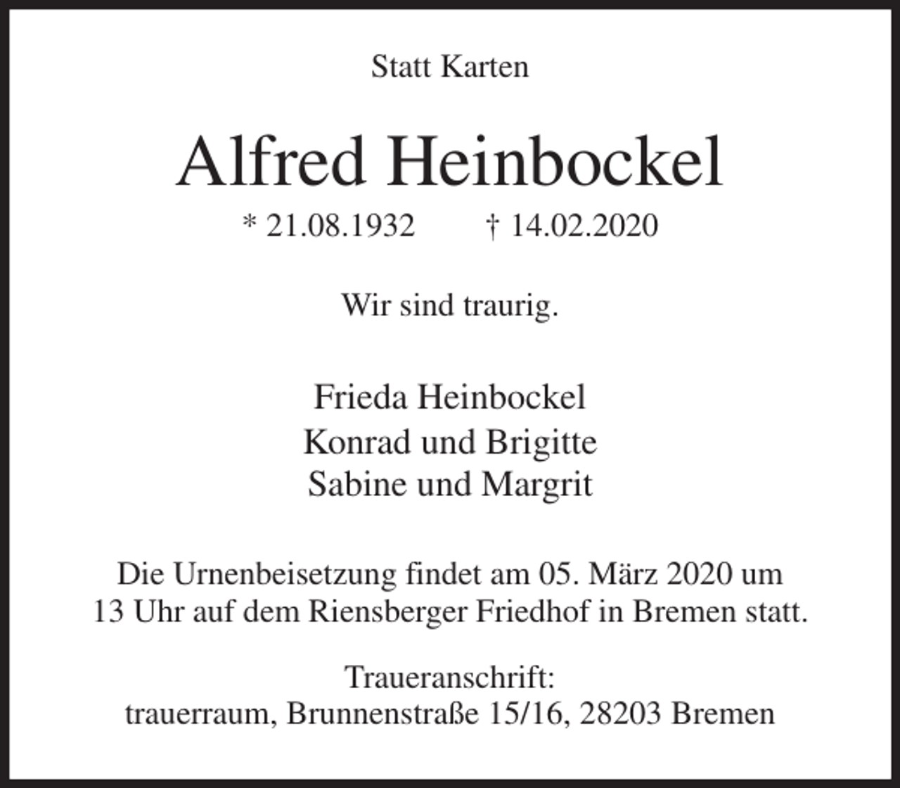 <p>Statt Karten<br />Alfred Heinbockel<br />* 21.08.1932 † 14.02.2020<br />Wir sind traurig.<br />Frieda Heinbockel<br />Konrad und Brigitte<br />Sabine und Margrit<br />Die Urnenbeisetzung findet am 05. März 2020 um<br />13 Uhr auf dem Riensberger Friedhof in Bremen statt.<br />Traueranschrift:<br />trauerraum, Brunnenstraße 15/16, 28203 Bremen</p>