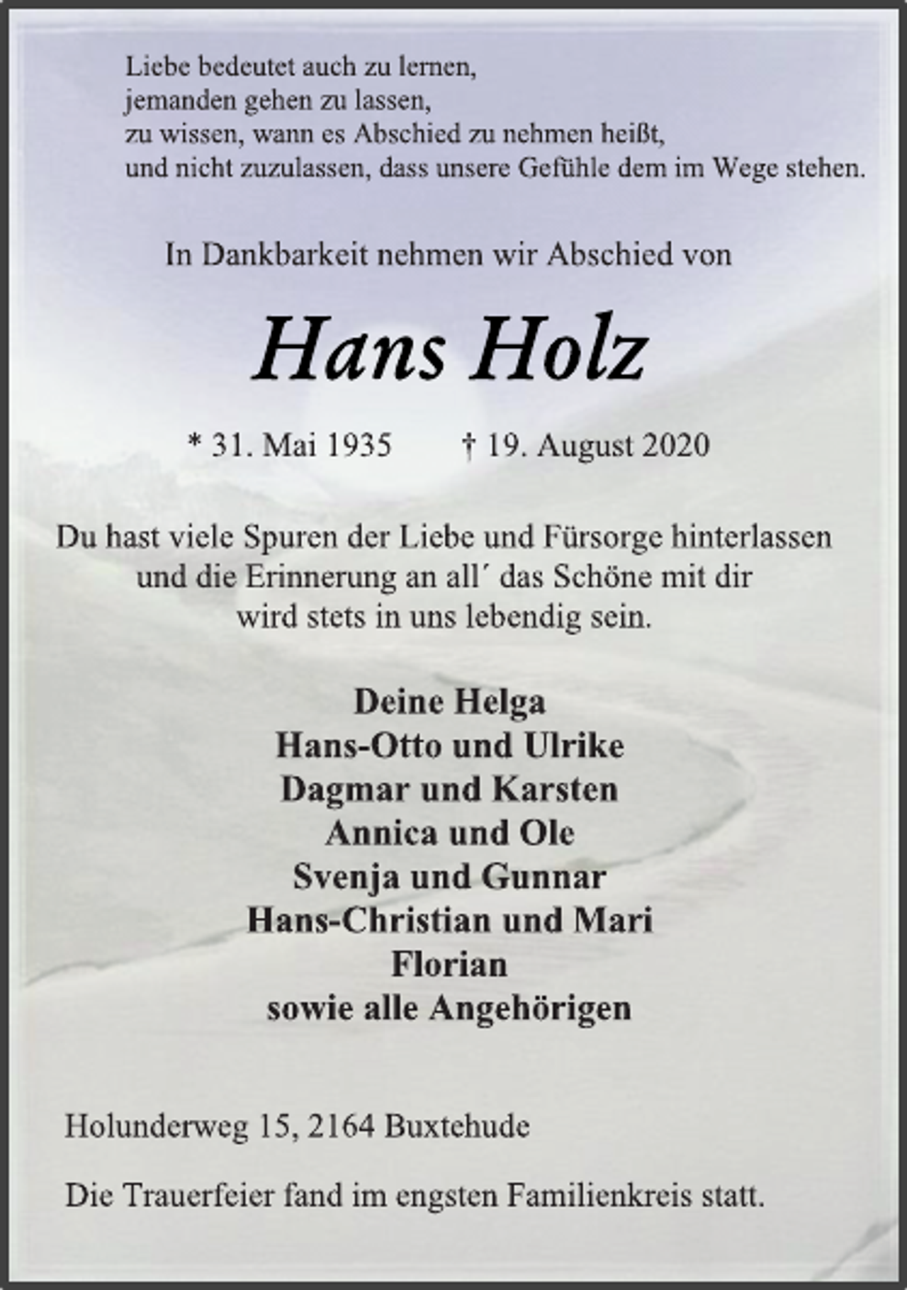<p>Liebe bedeutet auch zu lernen,<br />jemanden gehen zu lassen,<br />zu wissen, wann es Abschied zu nehmen heißt,<br />und nicht zuzulassen, dass unsere Gefühle dem im Wege stehen.<br />In Dankbarkeit nehmen wir Abschied von<br />Hans Holz<br />* 31. Mai 1935 † 19. August 2020<br />Du hast viele Spuren der Liebe und Fürsorge hinterlassen<br />und die Erinnerung an all´ das Schöne mit dir<br />wird stets in uns lebendig sein.<br />Deine Helga<br />Hans-Otto und Ulrike<br />Dagmar und Karsten<br />Annica und Ole<br />Svenja und Gunnar<br />Hans-Christian und Mari<br />Florian<br />sowie alle Angehörigen<br />Holunderweg 15, 2164 Buxtehude<br />Die Trauerfeier fand im engsten Familienkreis statt.</p>