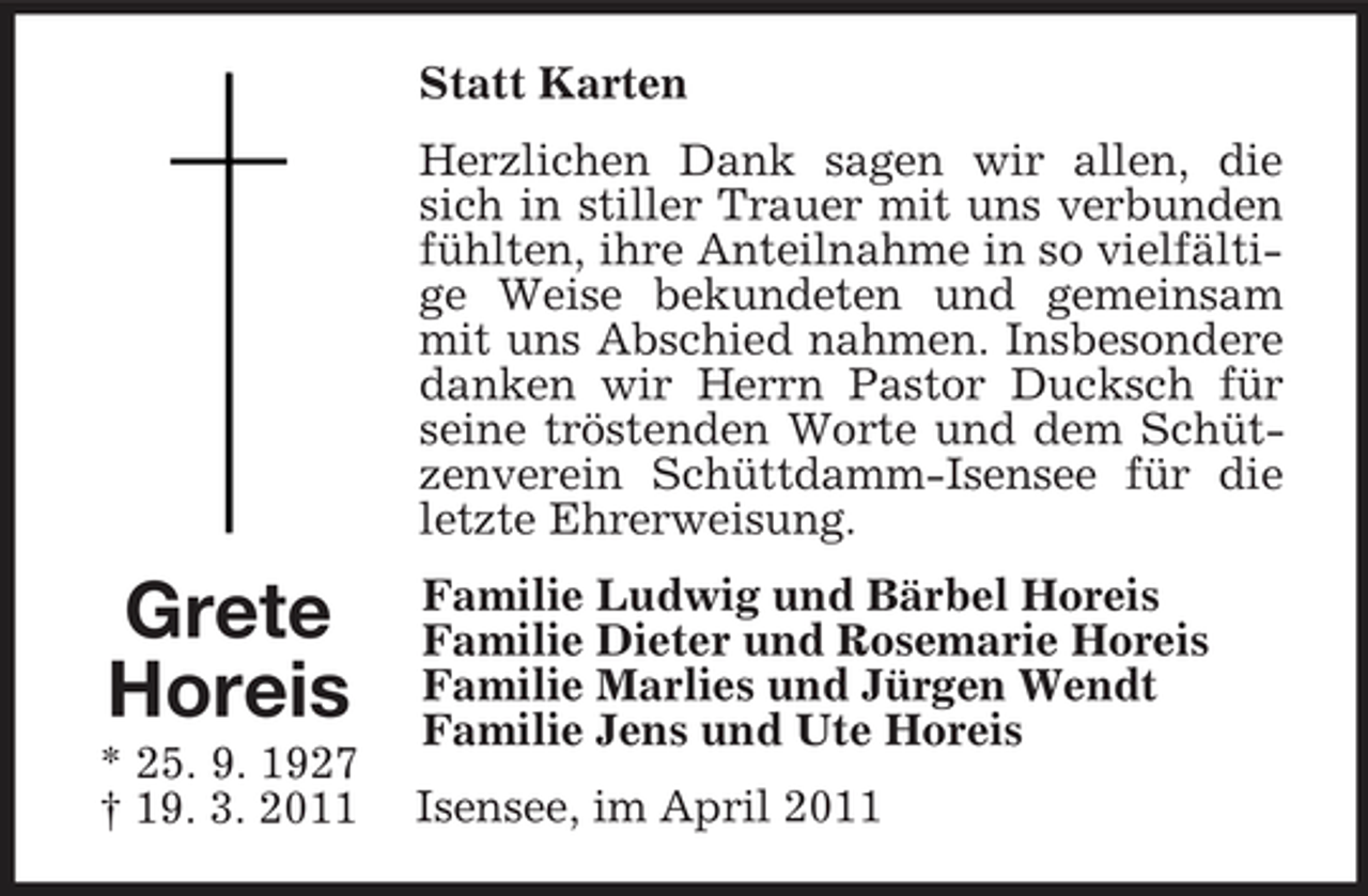 <p>Grete<br />Horeis<br />* 25. 9. 1927<br />† 19. 3. 2011<br />Statt Karten<br />Herzlichen Dank sagen wir allen, die sich in stiller Trauer mit uns verbunden fühlten, ihre Anteilnahme in so vielfältige Weise bekundeten und gemeinsam mit uns Abschied nahmen. Insbesondere danken wir Herrn Pastor Ducksch für seine tröstenden Worte und dem Schützenverein Schüttdamm-Isensee für die letzte Ehrerweisung.<br />Familie Ludwig und Bärbel Horeis<br />Familie Dieter und Rosemarie Horeis<br />Familie Marlies und Jürgen Wendt<br />Familie Jens und Ute Horeis<br />Isensee, im April 2011</p>