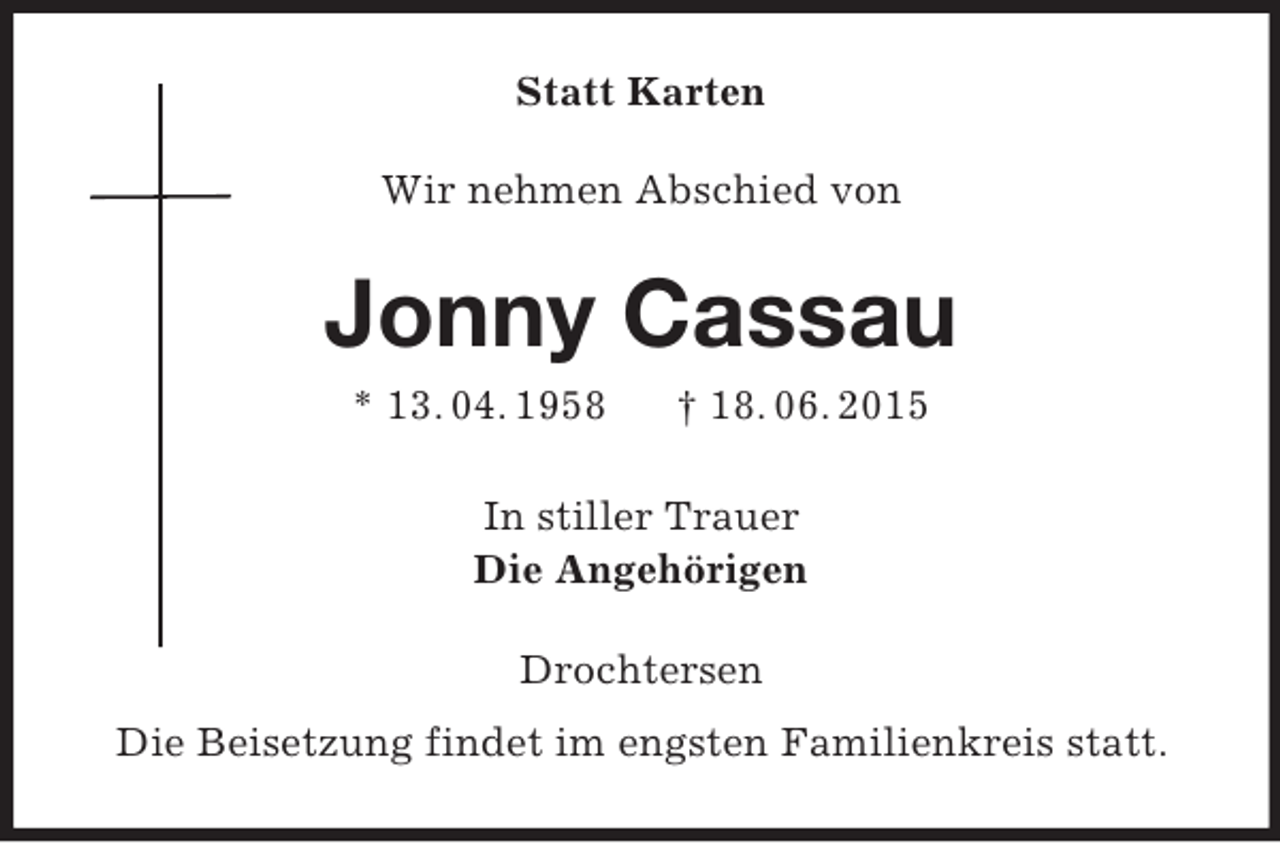 <p>Statt Karten<br />Wir nehmen Abschied von<br />Jonny Cassau<br />* 13. 04. 1958 † 18. 06. 2015<br />In stiller Trauer<br />Die Angehörigen<br />Drochtersen<br />Die Beisetzung findet im engsten Familienkreis statt.</p>