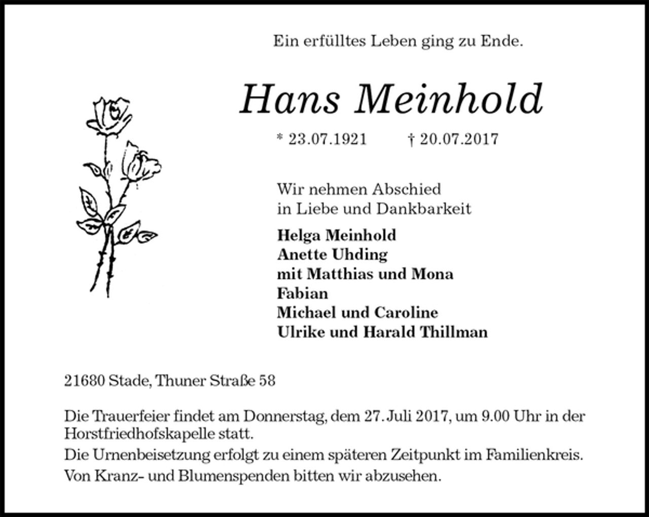 <p>Ein erfülltes Leben ging zu Ende.<br />Hans Meinhold<br />* 23.07.1921 † 20.07.2017<br />Wir nehmen Abschied<br />in Liebe und Dankbarkeit<br />Helga Meinhold<br />Anette Uhding<br />mit Matthias und Mona<br />Fabian<br />Michael und Caroline<br />Ulrike und Harald Thillman<br />21680 Stade, Thuner Straße 58</p><p>Die Trauerfeier findet am Donnerstag, dem 27. Juli 2017, um 9.00 Uhr in der Horstfriedhofskapelle statt.<br />Die Urnenbeisetzung erfolgt zu einem späteren Zeitpunkt im Familienkreis.<br />Von Kranz- und Blumenspenden bitten wir abzusehen.</p>