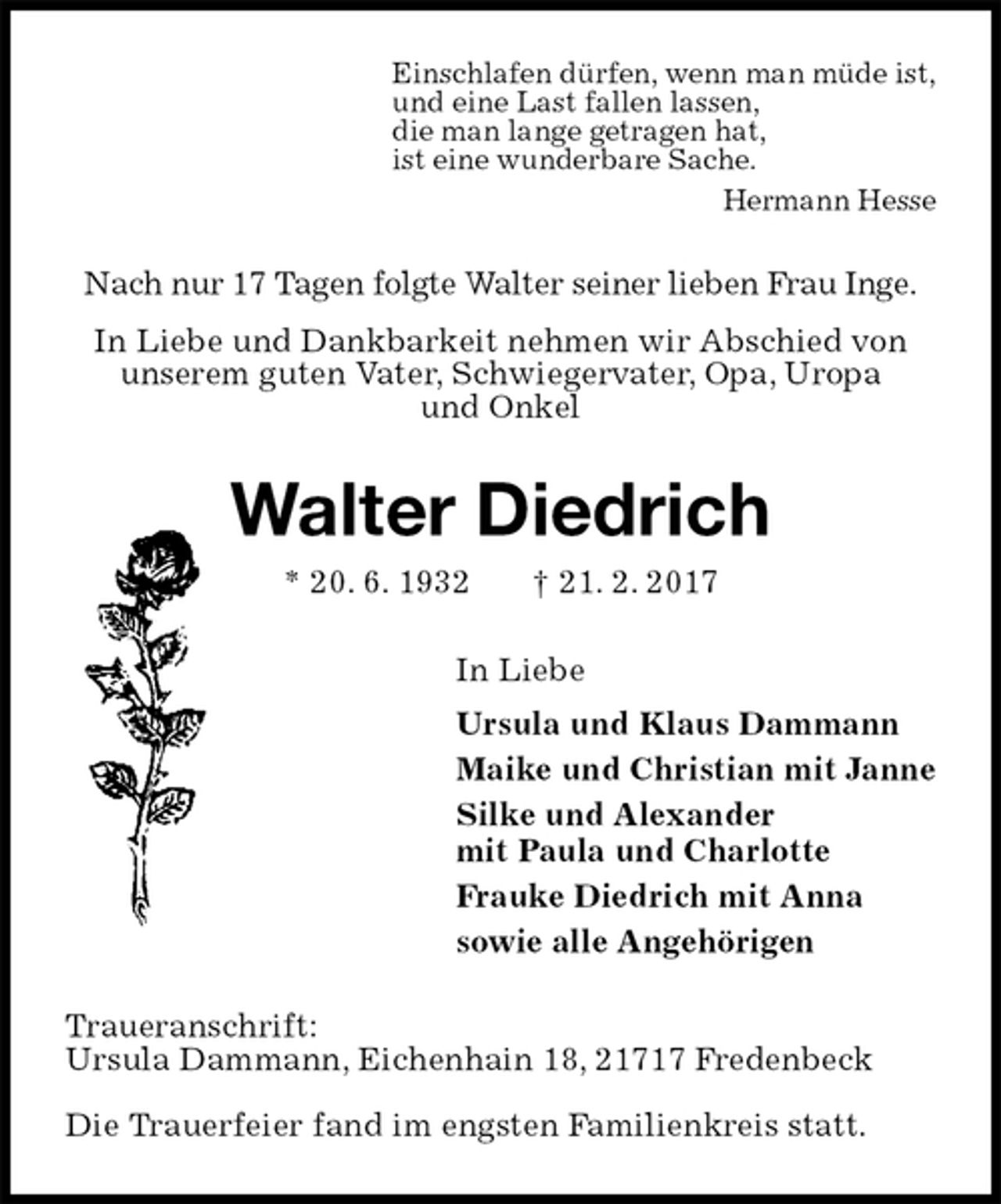 <p>Einschlafen dürfen, wenn man müde ist,<br />und eine Last fallen lassen,<br />die man lange getragen hat,<br />ist eine wunderbare Sache.<br />Hermann Hesse<br />Nach nur 17 Tagen folgte Walter seiner lieben Frau Inge.<br />In Liebe und Dankbarkeit nehmen wir Abschied von<br />unserem guten Vater, Schwiegervater, Opa, Uropa<br />und Onkel<br />Walter Diedrich<br />* 20. 6. 1932 † 21. 2. 2017<br />In Liebe<br />Ursula und Klaus Dammann<br />Maike und Christian mit Janne<br />Silke und Alexander<br />mit Paula und Charlotte<br />Frauke Diedrich mit Anna<br />sowie alle Angehörigen<br />Traueranschrift:<br />Ursula Dammann, Eichenhain 18, 21717 Fredenbeck</p><p>Die Trauerfeier fand im engsten Familienkreis statt.</p>