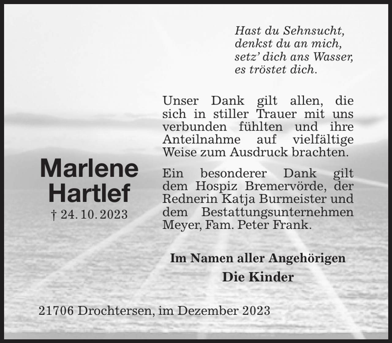 <p>Hast du Sehnsucht,<br />denkst du an mich,<br />setz' dich ans Wasser,<br />es tröstet dich.<br />Unser Dank gilt allen, die<br />sich in stiller Trauer mit uns verbunden fühlten und ihre Anteilnahme auf vielfältige Weise zum Ausdruck brachten.<br />Ein besonderer Dank gilt<br />dem Hospiz Bremervörde, der Rednerin Katja Burmeister und dem Bestattungsunternehmen<br />Meyer, Fam. Peter Frank.<br />Im Namen aller Angehörigen<br />Die Kinder<br />21706 Drochtersen, im Dezember 2023</p><p>Marlene<br />Hartlef<br />† 24. 10. 2023</p>