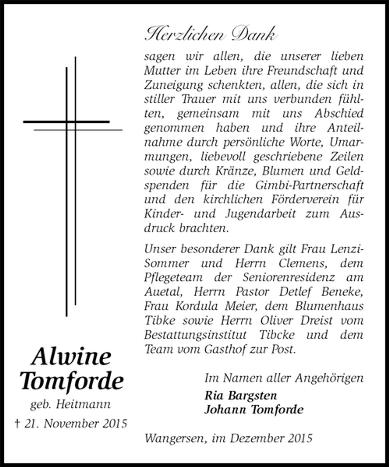 <p>Herzlichen Dank<br />sagen wir allen, die unserer lieben<br />Mutter im Leben ihre Freundschaft und Zuneigung schenkten, allen, die sich in stiller Trauer mit uns verbunden fühlten, gemeinsam mit uns Abschied<br />genommen haben und ihre Anteil-<br />nahme durch persönliche Worte, Umarmungen, liebevoll geschriebene Zeilen sowie durch Kränze, Blumen und Geldspenden für die Gimbi-Partnerschaft und den kirchlichen Förderverein für Kinder- und Jugendarbeit zum Ausdruck brachten.<br />Unser besonderer Dank gilt Frau Lenzi-Sommer und Herrn Clemens, dem<br />Pflegeteam der Seniorenresidenz am Auetal, Herrn Pastor Detlef Beneke, Frau Kordula Meier, dem Blumenhaus Tibke sowie Herrn Oliver Dreist vom<br />Bestattungsinstitut Tibcke und dem Team vom Gasthof zur Post.<br />Im Namen aller Angehörigen<br />Ria Bargsten<br />Johann Tomforde<br />Wangersen, im Dezember 2015</p>
<p>Alwine<br />Tomforde<br />geb. Heitmann<br />† 21. November 2015</p>